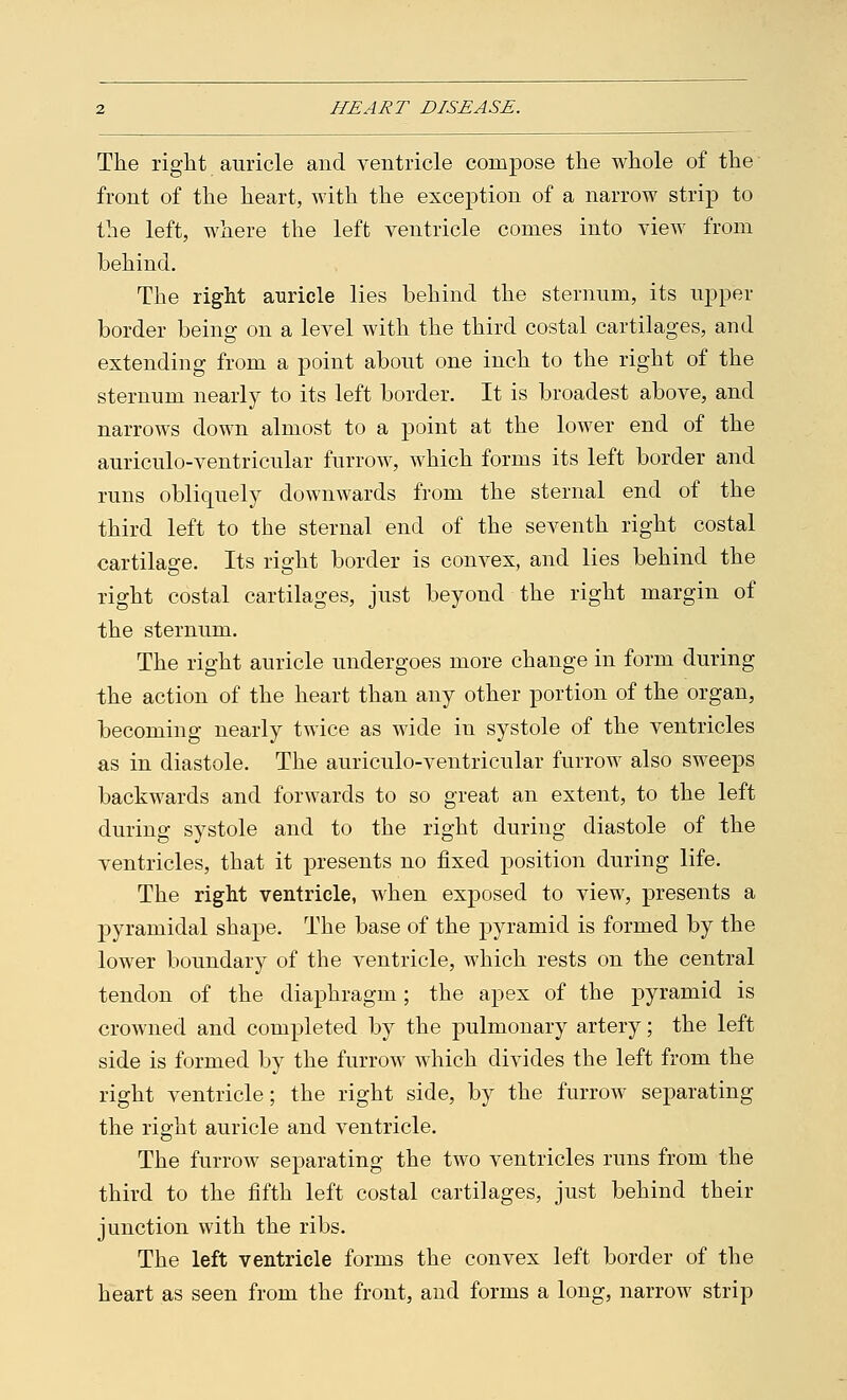 The right auricle and ventricle compose the whole of the front of the heart, with the exception of a narrow strip to the left, where the left ventricle comes into view from behind. The right auricle lies behind the sternum, its upper border being on a level with the third costal cartilages, and extending from a point about one inch to the right of the sternum nearly to its left border. It is broadest above, and narrows down almost to a point at the lower end of the auriculo-ventricular furrow, which forms its left border and runs obliquely downwards from the sternal end of the third left to the sternal end of the seventh right costal cartilage. Its right border is convex, and lies behind the right costal cartilages, just beyond the right margin of the sternum. The right auricle undergoes more change in form during the action of the heart than any other portion of the organ, becoming nearly twice as wide in systole of the ventricles as in diastole. The auriculo-ventricular furrow also sweeps backwards and forwards to so great an extent, to the left during systole and to the right during diastole of the ventricles, that it presents no fixed position during life. The right ventricle, when exposed to view, presents a pyramidal shape. The base of the pyramid is formed by the lower boundary of the ventricle, which rests on the central tendon of the diaphragm; the apex of the pyramid is crowned and completed by the pulmonary artery; the left side is formed by the furrow which divides the left from the right ventricle; the right side, by the furrow separating the right auricle and ventricle. The furrow separating the two ventricles runs from the third to the fifth left costal cartilages, just behind their junction with the ribs. The left ventricle forms the convex left border of the heart as seen from the front, and forms a long, narrow strip