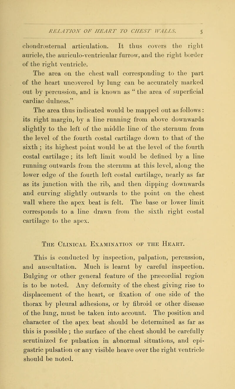 chondrosternal articulation. It thus covers the right auricle, the auriculo-ventricular furrow, and the right border of the right ventricle. The area on the chest wall corresponding to the part of the heart uncovered by lung can be accurately marked out by percussion, and is known as  the area of superficial cardiac dulness. The area thus indicated would be mapped out as follows : its right margin, by a line running from above downwards slightly to the left of the middle line of the sternum from the level of the fourth costal cartilage down to that of the sixth ; its highest point would be at the level of the fourth costal cartilage ; its left limit would be defined by a line running outwards from the sternum at this level, along the lower edge of the fourth left costal cartilage, nearly as far as its junction with the rib, and then dipping downwards and curving slightly outwards to the point on the chest wall where the apex beat is felt. The base or lower limit corresponds to a line drawn from the sixth right costal cartilage to the apex. The Clinical Examination of the Heart. This is conducted by inspection, palpation, percussion, and auscultation. Much is learnt by careful inspection. Bulging or other general feature of the prsecordial region is to be noted. Any deformity of the chest giving rise to displacement of the heart, or fixation of one side of the thorax by pleural adhesions, or by fibroid or other disease of the lung, must be taken into account. The position and character of the apex beat should be determined as far as this is possible ; the surface of the chest should be carefully scrutinized for pulsation in abnormal situations, and epi- gastric pulsation or any visible heave over the right ventricle should be noted.