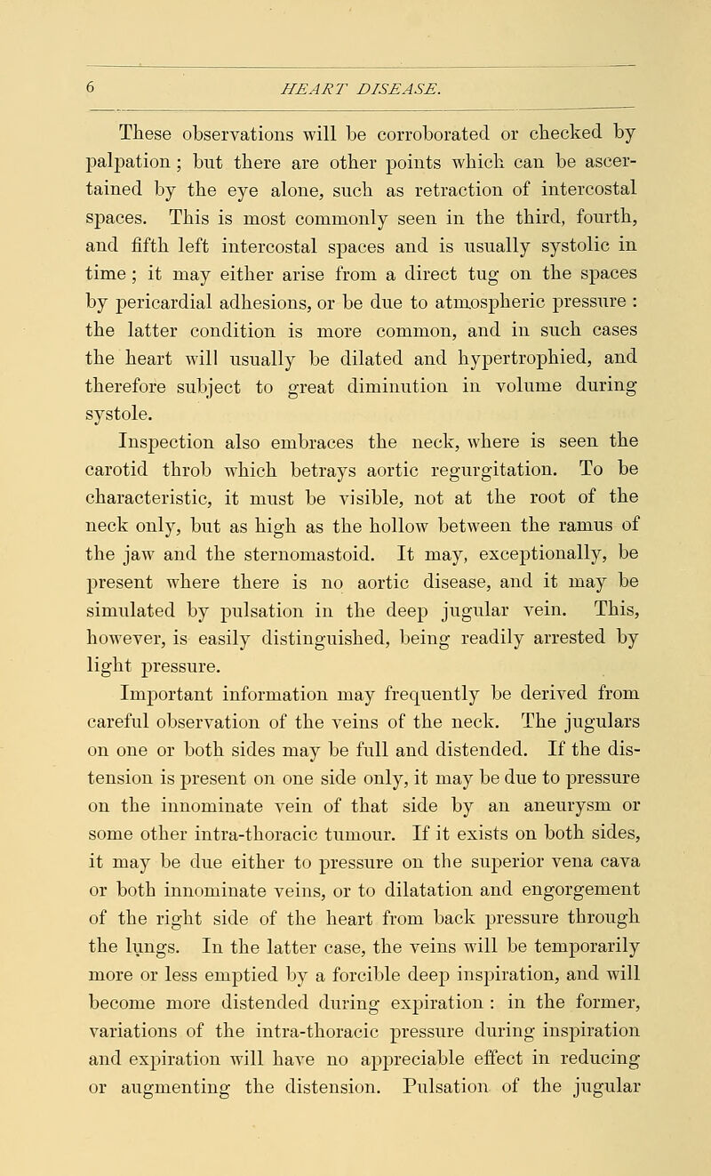 These observations will be corroborated or checked by- palpation ; bnt there are other points which can be ascer- tained by the eye alone, such as retraction of intercostal spaces. This is most commonly seen in the third, fourth, and fifth left intercostal spaces and is usually systolic in time; it may either arise from a direct tug on the spaces by pericardial adhesions, or be due to atmospheric pressure : the latter condition is more common, and in such cases the heart will usually be dilated and hypertrophied, and therefore subject to great diminution in volume during systole. Inspection also embraces the neck, where is seen the carotid throb which betrays aortic regurgitation. To be characteristic, it must be visible, not at the root of the neck only, but as high as the hollow between the ramus of the jaw and the sternomastoid. It may, exceptionally, be present where there is no aortic disease, and it may be simulated by pulsation in the deep jugular vein. This, however, is easily distinguished, being readily arrested by light pressure. Important information may frequently be derived from careful observation of the veins of the neck. The jugulars on one or both sides may be full and distended. If the dis- tension is present on one side only, it may be due to pressure on the innominate vein of that side by an aneurysm or some other intra-thoracic tumour. If it exists on both sides, it may be due either to pressure on the superior vena cava or both innominate veins, or to dilatation and engorgement of the right side of the heart from back pressure through the lungs. In the latter case, the veins will be temporarily more or less emptied by a forcible deep inspiration, and will become more distended during expiration : in the former, variations of the intra-thoracic pressure during inspiration and expiration will have no appreciable effect in reducing or augmenting the distension. Pulsation of the jugular