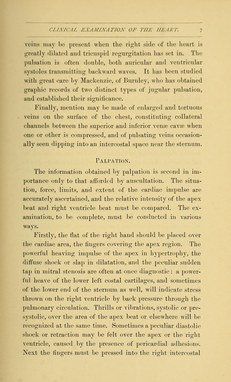 veins may be present when the right side of the heart is greatly dilated and tricuspid regurgitation has set in. The pulsation is often double, both auricular and ventricular systoles transmitting backward waves. It has been studied with great care by Mackenzie, of Burnley, who has obtained graphic records of two distinct types of jugular pulsation, and established their significance. Finally, mention may be made of enlarged and tortuous veins on the surface of the chest, constituting collateral channels between the superior and inferior vense cavse when one or other is compressed, and of pulsating veins occasion- ally seen dipping into an intercostal space near the sternum. Palpation. The information obtained by palpation is second in im- portance only to that afforded by auscultation. The situa- tion, force, limits, and extent of the cardiac impulse are accurately ascertained, and the relative intensity of the apex beat and right ventricle beat must be compared. The ex- amination, to be complete, must be conducted in various ways. Firstly, the flat of the right hand should be placed over the cardiac area, the fingers covering the apex region. The powerful heaving impulse of the apex in hypertrophy, the diffuse shock or slap in dilatation, and the peculiar sudden tap in mitral stenosis are often at once diagnostic: a power- ful heave of the lower left costal cartilages, and sometimes of the lower end of the sternum as well, will indicate stress thrown on the right ventricle by back pressure through the pulmonary circulation. Thrills or vibrations, systolic or pre- systolic, over the area of the apex beat or elsewhere will be recognized at the same time. Sometimes a peculiar diastolic shock or retraction may be felt over the apex or the right ventricle, caused by the presence of pericardial adhesions. Next the fingers must be pressed into the right intercostal