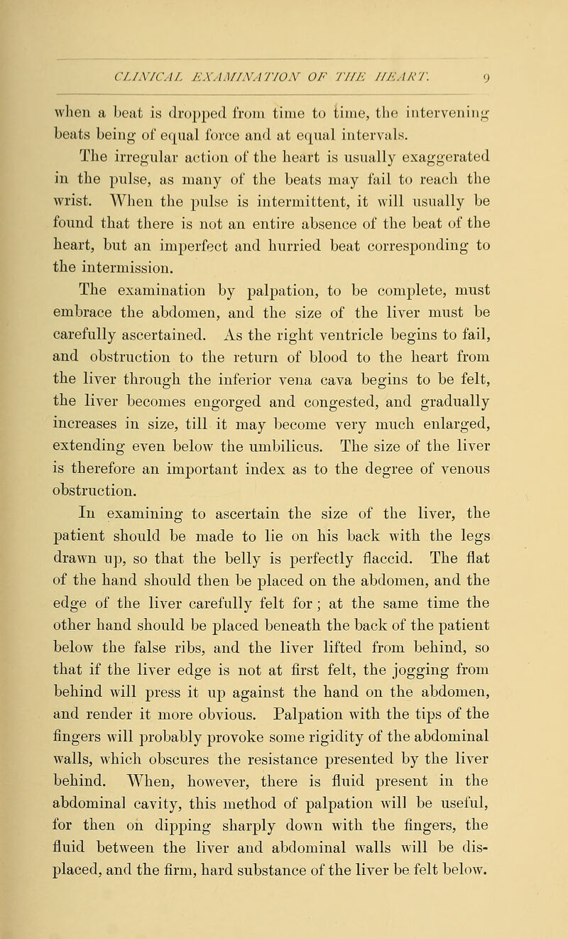 when a beat is dropped from time to time, the intervening beats being of equal force and at equal intervals. The irregular action of the heart is usually exaggerated in the pulse, as many of the beats may fail to reach the wrist. When the pulse is intermittent, it will usually be found that there is not an entire absence of the beat of the heart, but an imperfect and hurried beat corresponding to the intermission. The examination by palpation, to be complete, must embrace the abdomen, and the size of the liver must be carefully ascertained. As the right ventricle begins to fail, and obstruction to the return of blood to the heart from the liver through the inferior vena cava begins to be felt, the liver becomes engorged and congested, and gradually increases in size, till it may become very much enlarged, extending even below the umbilicus. The size of the liver is therefore an important index as to the degree of venous obstruction. In examining to ascertain the size of the liver, the patient should be made to lie on his back with the legs drawn up, so that the belly is perfectly flaccid. The flat of the hand should then be placed on the abdomen, and the edge of the liver carefully felt for; at the same time the other hand should be placed beneath the back of the patient below the false ribs, and the liver lifted from behind, so that if the liver edge is not at first felt, the jogging from behind will press it up against the hand on the abdomen, and render it more obvious. Palpation with the tips of the fingers will probably provoke some rigidity of the abdominal walls, which obscures the resistance presented by the liver behind. AVhen, however, there is fluid present in the abdominal cavity, this method of palpation will be useful, for then on dipping sharply down with the fingers, the fluid between the liver and abdominal walls will be dis- placed, and the firm, hard substance of the liver be felt below.