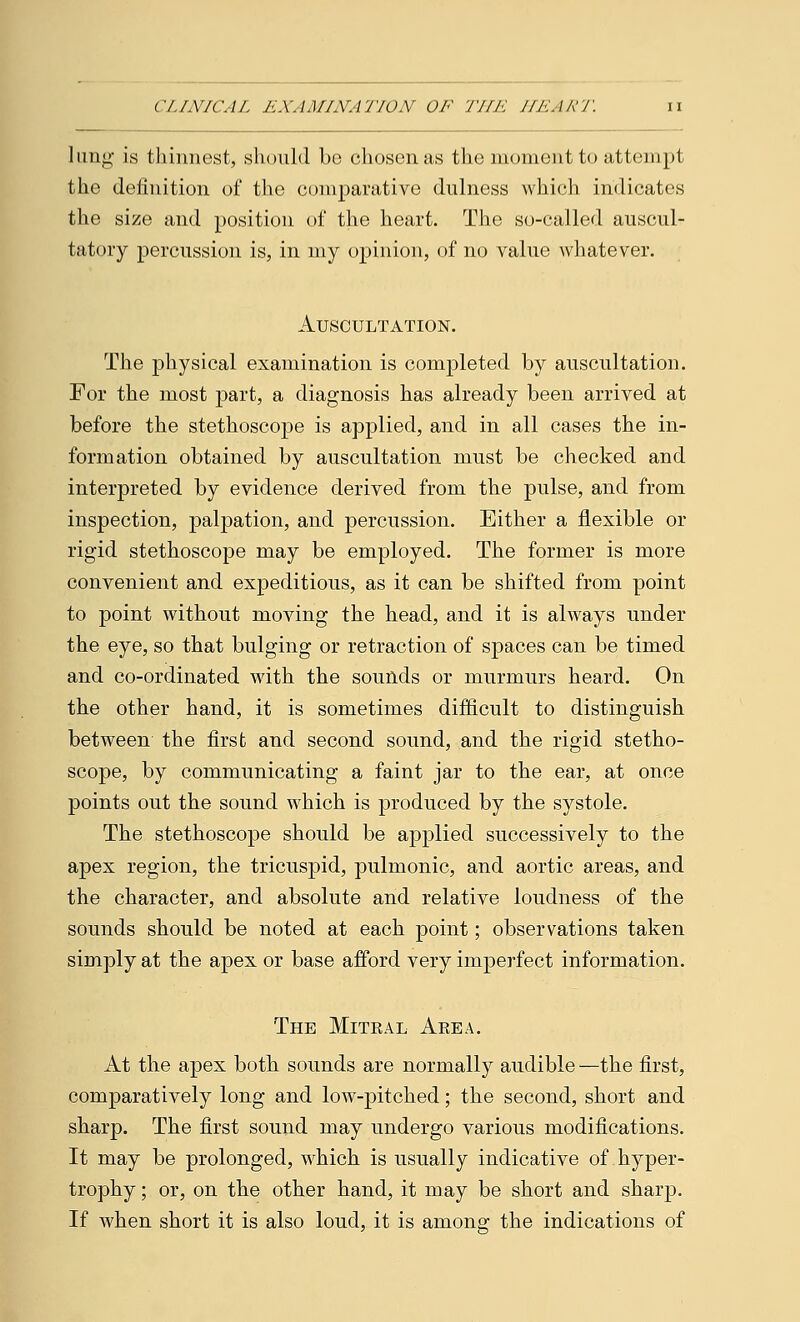 lung is thinnest, should be chosen as the moment to attempt the definition of the comparative dulness which indicates the size and position of the heart. The so-called auscul- tatory percussion is, in my opinion, of no value whatever. Auscultation. The physical examination is completed by auscultation. For the most part, a diagnosis has already been arrived at before the stethoscope is applied, and in all cases the in- formation obtained by auscultation must be checked and interpreted by evidence derived from the pulse, and from inspection, palpation, and percussion. Either a flexible or rigid stethoscope may be employed. The former is more convenient and expeditious, as it can be shifted from point to point without moving the head, and it is always under the eye, so that bulging or retraction of S23aces can be timed and co-ordinated with the sounds or murmurs heard. On the other hand, it is sometimes difficult to distinguish between the first and second sound, and the rigid stetho- scope, by communicating a faint jar to the ear, at once points out the sound which is produced by the systole. The stethoscope should be applied successively to the apex region, the tricuspid, pulmonic, and aortic areas, and the character, and absolute and relative loudness of the sounds should be noted at each point; observations taken simply at the apex or base afford very imperfect information. The Mitral Area. At the apex both sounds are normally audible —the first, comparatively long and low-pitched; the second, short and sharp. The first sound may undergo various modifications. It may be prolonged, which is usually indicative of hyper- trophy ; or, on the other hand, it may be short and sharp. If when short it is also loud, it is among the indications of