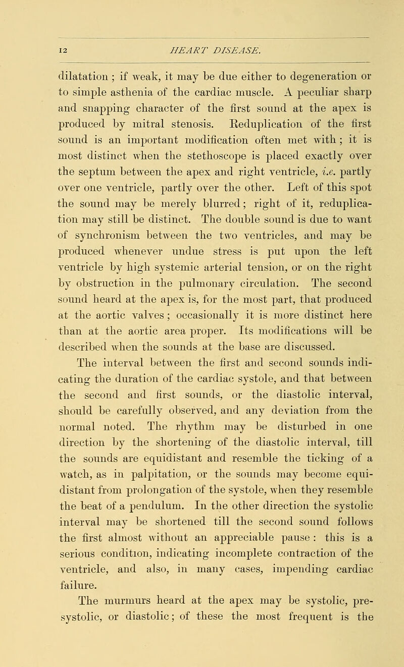dilatation; if weak, it may be due either to degeneration or to simple asthenia of the cardiac muscle. A peculiar sharp and snapping character of the first sound at the apex is produced by mitral stenosis. Reduplication of the first sound is an important modification often met with; it is most distinct when the stethoscope is placed exactly over the septum between the apex and right ventricle, i.e. partly over one ventricle, partly over the other. Left of this spot the sound may be merely blurred; right of it, reduplica- tion may still be distinct. The double sound is due to want of synchronism between the two ventricles, and may be produced whenever undue stress is put upon the left ventricle by high systemic arterial tension, or on the right by obstruction in the pulmonary circulation. The second sound heard at the apex is, for the most part, that produced at the aortic valves; occasionally it is more distinct here than at the aortic area proper. Its modifications will be described when the sounds at the base are discussed. The interval between the first and second sounds indi- cating the duration of the cardiac systole, and that between the second and first sounds, or the diastolic interval, should be carefully observed, and any deviation from the normal noted. The rhythm may be disturbed in one direction by the shortening of the diastolic interval, till the sounds are equidistant and resemble the ticking of a watch, as in palpitation, or the sounds may become equi- distant from prolongation of the systole, when they resemble the beat of a pendulum. In the other direction the systolic interval may be shortened till the second sound follows the first almost without an appreciable pause : this is a serious condition, indicating incomplete contraction of the ventricle, and also, in many cases, impending cardiac failure. The murmurs heard at the apex may be systolic, pre- systolic, or diastolic; of these the most frequent is the
