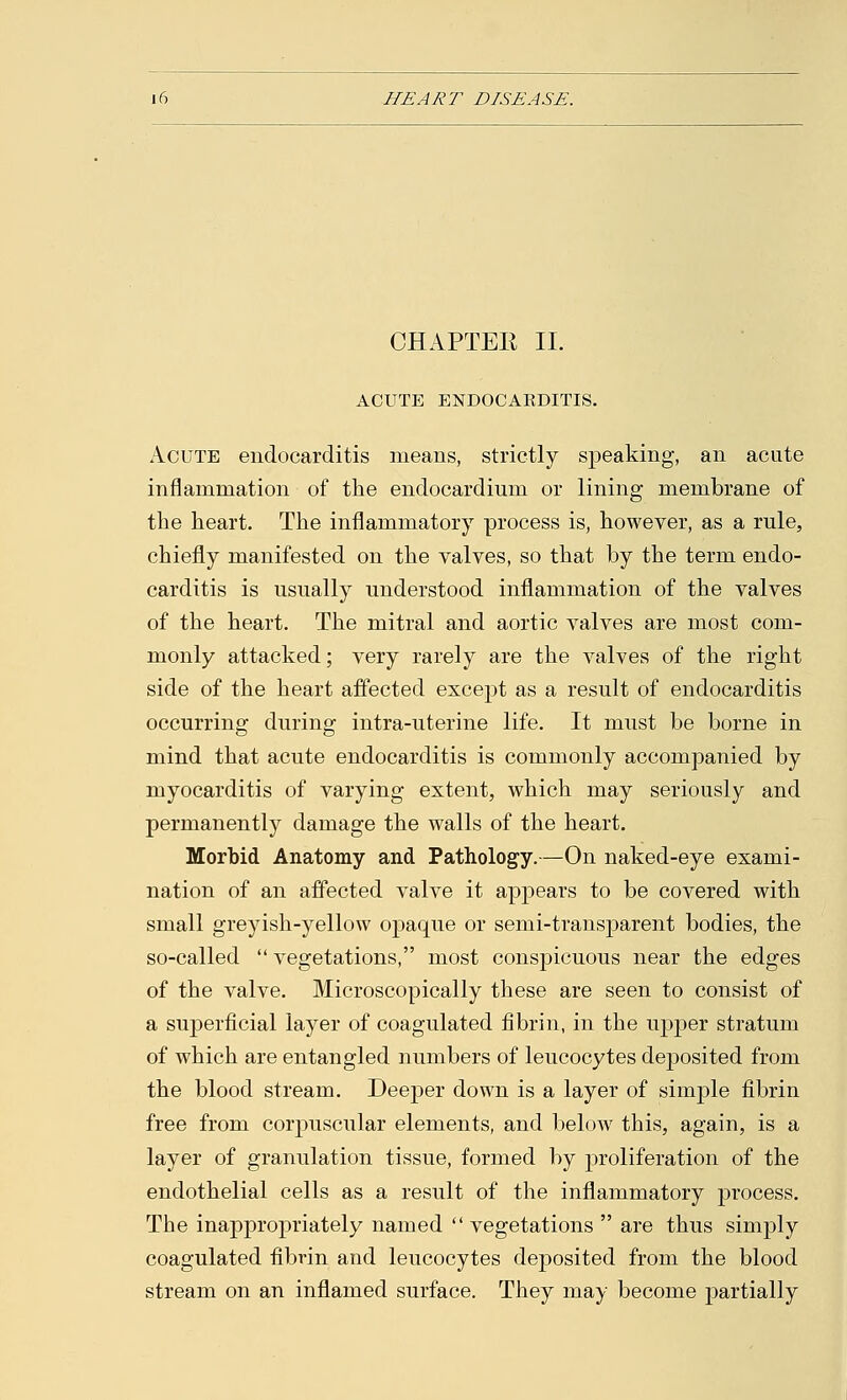 CHAPTEE II. ACUTE ENDOCARDITIS. Acute endocarditis means, strictly speaking, an acute inflammation of the endocardium or lining membrane of the heart. The inflammatory process is, however, as a rule, chiefly manifested on the valves, so that by the term endo- carditis is usually understood inflammation of the valves of the heart. The mitral and aortic valves are most com- monly attacked; very rarely are the valves of the right side of the heart affected except as a result of endocarditis occurring during intra-uterine life. It must be borne in mind that acute endocarditis is commonly accompanied by myocarditis of varying extent, which may seriously and permanently damage the walls of the heart. Morbid Anatomy and Pathology.—On naked-eye exami- nation of an affected valve it appears to be covered with small greyish-yellow opaque or semi-transparent bodies, the so-called  vegetations, most conspicuous near the edges of the valve. Microscopically these are seen to consist of a superficial layer of coagulated fibrin, in the upper stratum of which are entangled numbers of leucocytes deposited from the blood stream. Deeper down is a layer of simple fibrin free from corpuscular elements, and below this, again, is a layer of granulation tissue, formed by proliferation of the endothelial cells as a result of the inflammatory process. The inappropriately named  vegetations  are thus simply coagulated fibrin and leucocytes deposited from the blood stream on an inflamed surface. They may become partially