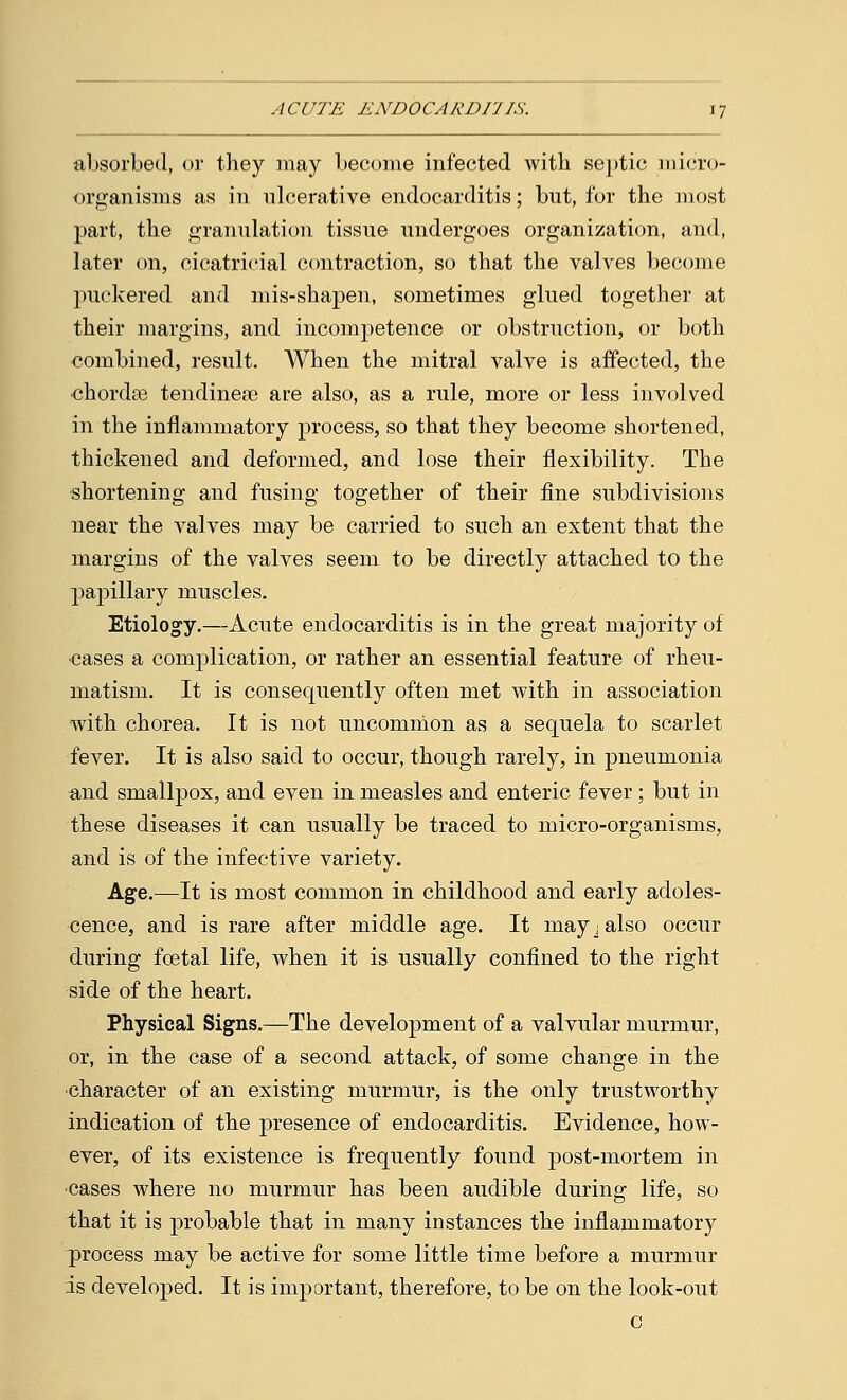 absorbed, or they may become infected with septic micro- organisms as in ulcerative endocarditis; but, for the most part, the granulation tissue undergoes organization, and, later on, cicatricial contraction, so that the valves become puckered and mis-shapen, sometimes glued together at their margins, and incompetence or obstruction, or both combined, result. When the mitral valve is affected, the chordae tendinea? are also, as a rule, more or less involved in the inflammatory process, so that they become shortened, thickened and deformed, and lose their flexibility. The shortening and fusing together of their fine subdivisions near the valves may be carried to such an extent that the margins of the valves seem to be directly attached to the papillary muscles. Etiology.—Acute endocarditis is in the great majority of •cases a complication, or rather an essential feature of rheu- matism. It is consequently often met with in association with chorea. It is not uncommon as a sequela to scarlet fever. It is also said to occur, though rarely, in pneumonia and smallpox, and even in measles and enteric fever ; but in these diseases it can usually be traced to micro-organisms, and is of the infective variety. Age.—It is most common in childhood and early adoles- cence, and is rare after middle age. It may j also occur during foetal life, when it is usually confined to the right side of the heart. Physical Signs.—The development of a valvular murmur, or, in the case of a second attack, of some change in the character of an existing murmur, is the only trustworthy indication of the presence of endocarditis. Evidence, how- ever, of its existence is frequently found post-mortem in cases where no murmur has been audible during life, so that it is probable that in many instances the inflammatory process may be active for some little time before a murmur is developed. It is important, therefore, to be on the look-out c