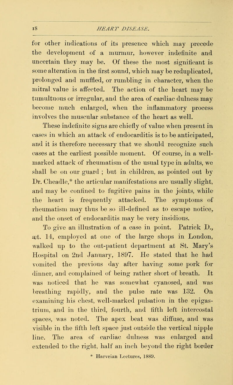 for other indications of its presence which may precede the development of a murmur, however indefinite and uncertain they may be. Of these the most significant is some alteration in the first sound, which may be reduplicated, prolonged and muffled, or rumbling in character, when the mitral value is affected. The action of the heart may be tumultuous or irregular, and the area of cardiac dulness may become much enlarged, when the inflammatory process involves the muscular substance of the heart as well. These indefinite signs are chiefly of value when present in cases in which an attack of endocarditis is to be anticipated, and it is therefore necessary that we should recognize such cases at the earliest possible moment. Of course, in a well- marked attack of rheumatism of the usual type in adults, we shall be on our guard ; but in children, as pointed out by Dr. Cheadle,* the articular manifestations are usually slight, and may be confined to fugitive pains in the joints, while the heart is frequently attacked. The symptoms of rheumatism may thus be so ill-defined as to escape notice, and the onset of endocarditis may be very insidious. To give an illustration of a case in point. Patrick D., aet. 14, employed at one of the large shops in London, walked up to the out-patient department at St. Mary's Hospital on 2nd January, 1897. He stated that he had vomited the previous day after having some pork for dinner, and complained of being rather short of breath. It was noticed that he was somewhat cyanosed, and was breathing rapidly, and the pulse rate was 132. On examining his chest, well-marked pulsation in the ej)igas- trium, and in the third, fourth, and fifth left intercostal spaces, was noted. The apex beat was diffuse, and was visible in the fifth left space just outside the vertical nipple line. The area of cardiac dulness was enlarged and extended to the right, half an inch beyond the right border * Harveian Lectures, 1889.