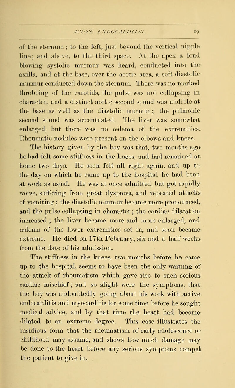 of the sternum; to the left, just beyond the vertical nipple line; and above, to the third space. At the apex a loud blowing systolic murmur was heard, conducted into the axilla, and at the base, over the aortic area, a soft diastolic murmur conducted down the sternum. There was no marked throbbing of the carotids, the pulse was not collapsing in character, and a distinct aortic second sound was audible at the base as well as the diastolic murmur; the pulmonic second sound was accentuated. The liver was somewhat enlarged, but there was no oedema of the extremities. Rheumatic nodules were present on the elbows and knees. The history given by the boy was that, two months ago he had felt some stiffness in the knees, and had remained at home two days. He soon felt all right again, and up to the day on which he came up to the hospital he had been at work as usual. He was at once admitted, but got rapidly worse, suffering from great dyspnoea, and repeated attacks- of vomiting ; the diastolic murmur became more pronounced, and the pulse collapsing in character; the cardiac dilatation increased : the liver became more and more enlarged, and oedema of the lower extremities set in, and soon became extreme. He died on 17th February, six and a half weeks- from the date of his admission. The stiffness in the knees, two months before he came up to the hospital, seems to have been the only warning of the attack of rheumatism which gave rise to such serious cardiac mischief; and so slight were the symptoms, that the boy was undoubtedly going about his work with active endocarditis and myocarditis for some time before he sought medical advice, and by that time the heart had become dilated to an extreme degree. This case illustrates the insidious form that the rheumatism of early adolescence or childhood may assume, and shows how much damage may be done to the heart before any serious symptoms compel the patient to give in.