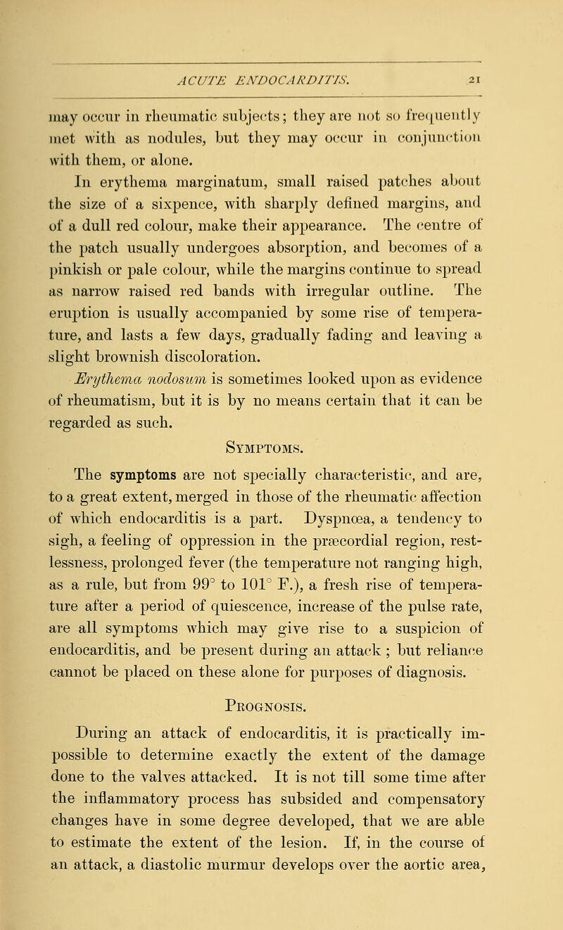 may occur in rheumatic; subjects; they are not so frequently met with as nodules, but they may occur in conjunction with them, or alone. In erythema marginatum, small raised patches about the size of a sixpence, with sharply defined margins, and of a dull red colour, make their appearance. The centre of the patch usually undergoes absorption, and becomes of a pinkish or pale colour, while the margins continue to spread as narrow raised red bands with irregular outline. The eruption is usually accompanied by some rise of tempera- ture, and lasts a few days, gradually fading and leaving a slight brownish discoloration. Erythema nodosum is sometimes looked upon as evidence of rheumatism, but it is by no means certain that it can be regarded as such. Symptoms. The symptoms are not specially characteristic, and are, to a great extent, merged in those of the rheumatic affection of which endocarditis is a part. Dyspnoea, a tendency to sigh, a feeling of oppression in the precordial region, rest- lessness, prolonged fever (the temperature not ranging high, as a rule, but from 99° to 101° F.), a fresh rise of tempera- ture after a period of quiescence, increase of the pulse rate, are all symptoms which may give rise to a suspicion of endocarditis, and be present during an attack ; but reliance cannot be placed on these alone for purposes of diagnosis. Pkognosis. During an attack of endocarditis, it is practically im- possible to determine exactly the extent of the damage done to the valves attacked. It is not till some time after the inflammatory process has subsided and compensatory changes have in some degree developed, that we are able to estimate the extent of the lesion. If, in the course of an attack, a diastolic murmur develops over the aortic area,