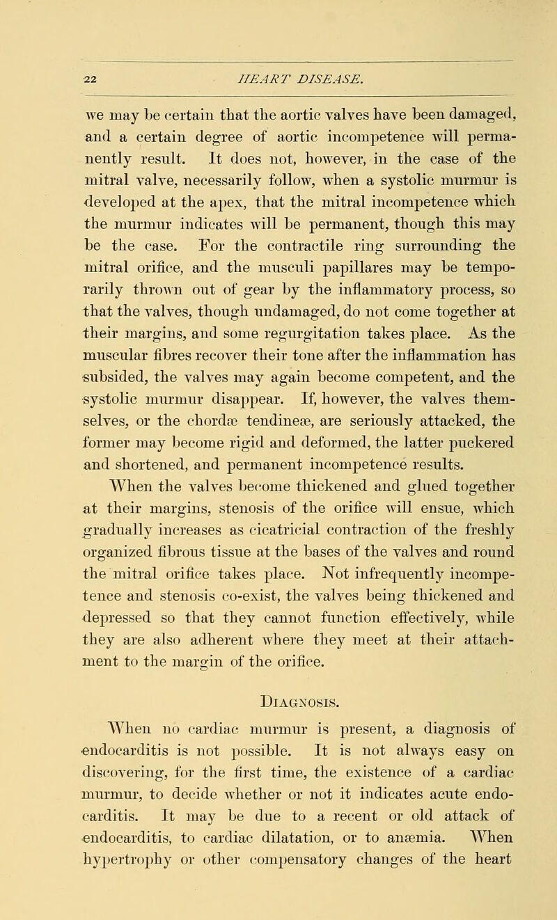 we may be certain that the aortic valves have been damaged, and a certain degree of aortic incompetence will perma- nently result. It does not, however, in the case of the mitral valve, necessarily follow, when a systolic murmur is developed at the apex, that the mitral incompetence which the murmur indicates will be permanent, though this may be the case. For the contractile ring surrounding the mitral orifice, and the musculi papillares may be tempo- rarily thrown out of gear by the inflammatory process, so that the valves, though undamaged, do not come together at their margins, and some regurgitation takes place. As the muscular fibres recover their tone after the inflammation has subsided, the valves may again become competent, and the systolic murmur disappear. If, however, the valves them- selves, or the chordae tendineae, are seriously attacked, the former may become rigid and deformed, the latter puckered and shortened, and permanent incompetence results. When the valves become thickened and glued together at their margins, stenosis of the orifice will ensue, which gradually increases as cicatricial contraction of the freshly organized fibrous tissue at the bases of the valves and round the mitral orifice takes place. Not infrequently incompe- tence and stenosis co-exist, the valves being thickened and depressed so that they cannot function effectively, while they are also adherent where they meet at their attach- ment to the margin of the orifice. Diagnosis. When no cardiac murmur is present, a diagnosis of endocarditis is not possible. It is not always easy on discovering, for the first time, the existence of a cardiac murmur, to decide whether or not it indicates acute endo- carditis. It may be due to a recent or old attack of endocarditis, to cardiac dilatation, or to anaemia. When hypertrophy or other compensatory changes of the heart