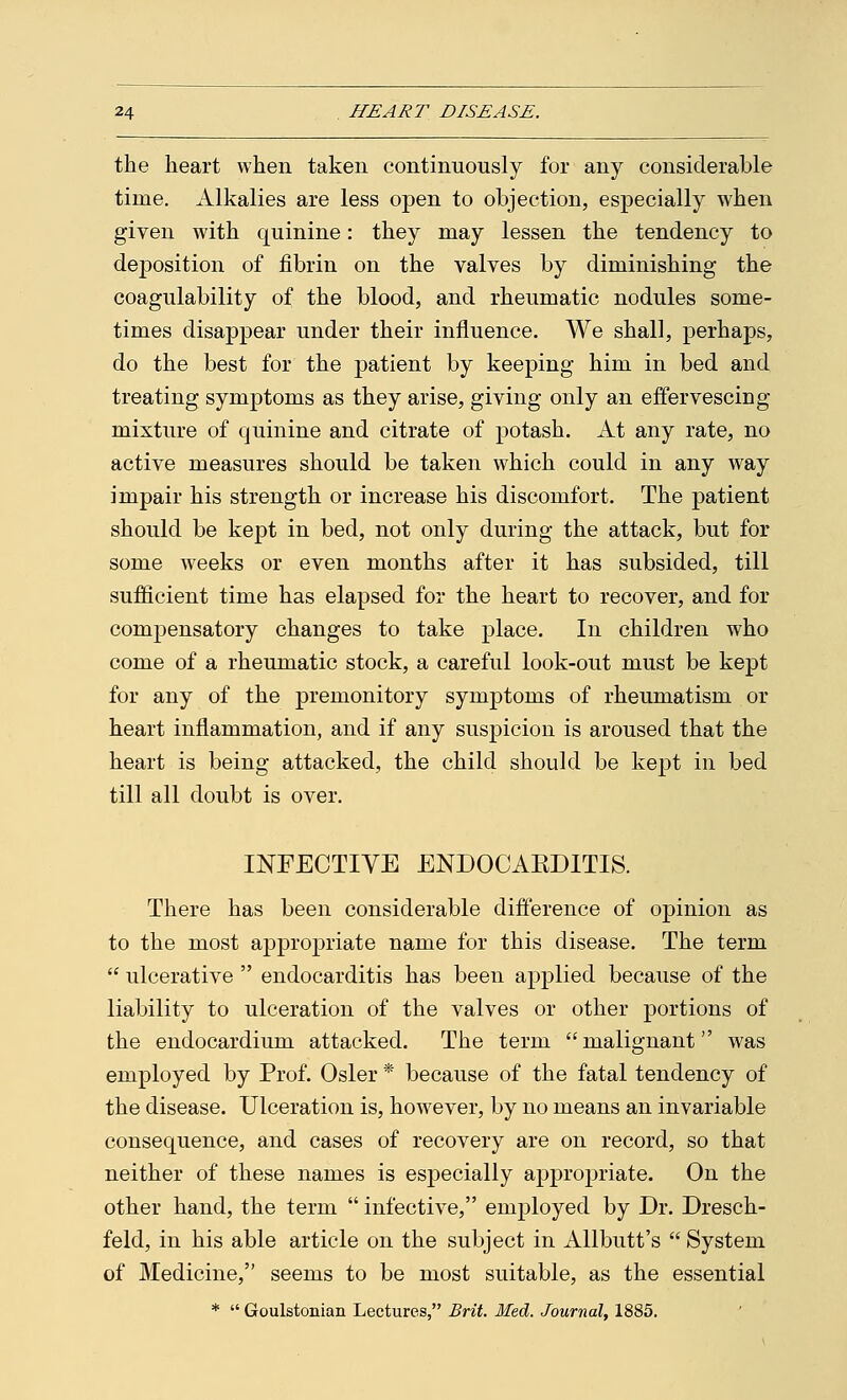 the heart when taken continuously for any considerable time. Alkalies are less open to objection, especially when given with quinine: they may lessen the tendency to deposition of fibrin on the valves by diminishing the coagulability of the blood, and rheumatic nodules some- times disappear under their influence. We shall, perhaps, do the best for the patient by keeping him in bed and treating symptoms as they arise, giving only an effervescing mixture of quinine and citrate of potash. At any rate, no active measures should be taken which could in any way impair his strength or increase his discomfort. The patient should be kept in bed, not only during the attack, but for some weeks or even months after it has subsided, till sufficient time has elapsed for the heart to recover, and for compensatory changes to take place. In children who come of a rheumatic stock, a careful look-out must be kept for any of the premonitory symptoms of rheumatism or heart inflammation, and if any suspicion is aroused that the heart is being attacked, the child should be kept in bed till all doubt is over. INFECTIVE ENDOCABDITIS. There has been considerable difference of opinion as to the most appropriate name for this disease. The term  ulcerative  endocarditis has been applied because of the liability to ulceration of the valves or other portions of the endocardium attacked. The term  malignant was employed by Prof. Osier * because of the fatal tendency of the disease. Ulceration is, however, by no means an invariable consequence, and cases of recovery are on record, so that neither of these names is especially appropriate. On the other hand, the term  infective, employed by Dr. Dresch- feld, in his able article on the subject in Allbutt's  System of Medicine, seems to be most suitable, as the essential *  Goulstonian Lectures, Brit. Med. Journal, 1885.