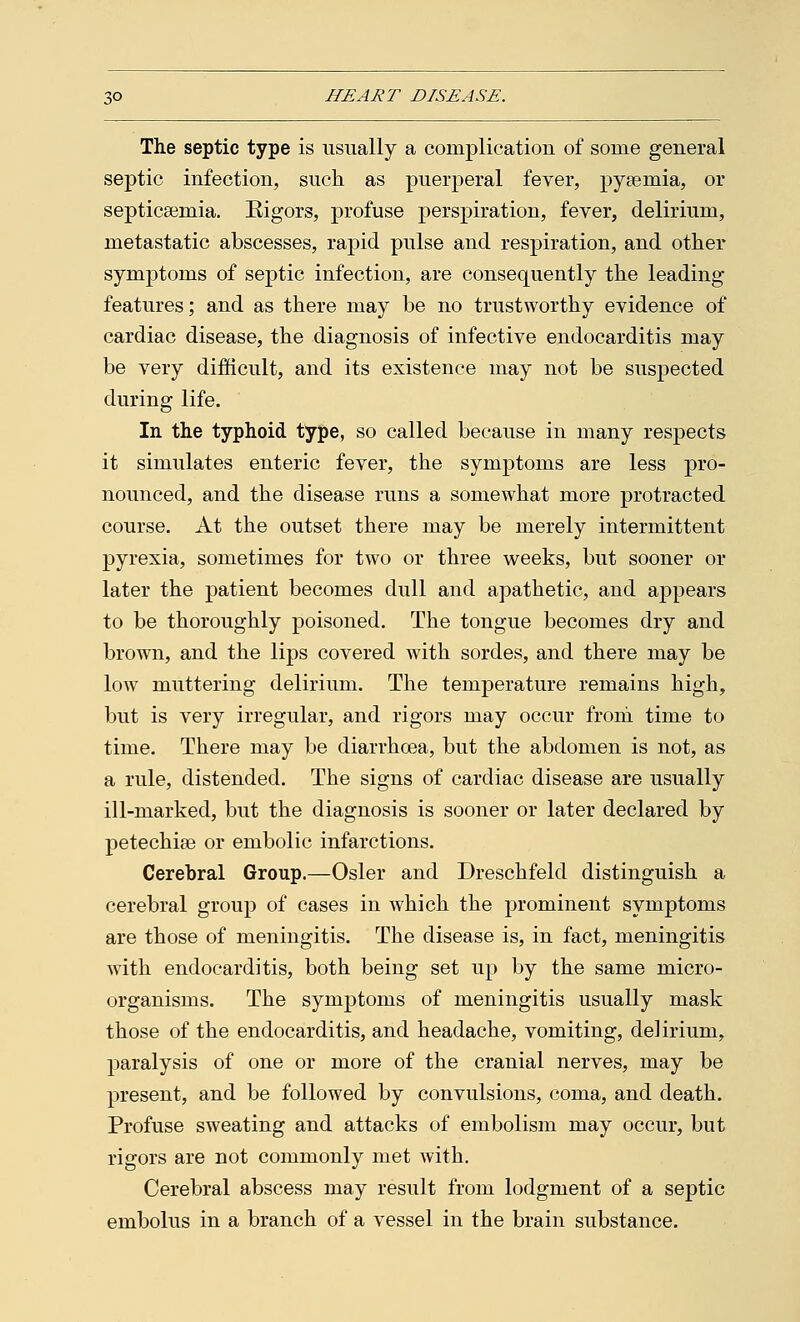 The septic type is usually a complication of some general septic infection, such as puerperal fever, pyaemia, or septicaemia. Kigors, profuse perspiration, fever, delirium, metastatic abscesses, rapid pulse and respiration, and other symptoms of septic infection, are consequently the leading features; and as there may be no trustworthy evidence of cardiac disease, the diagnosis of infective endocarditis may be very difficult, and its existence may not be suspected during life. In the typhoid type, so called because in many respects it simulates enteric fever, the symptoms are less pro- nounced, and the disease runs a somewhat more protracted course. At the outset there may be merely intermittent pyrexia, sometimes for two or three weeks, but sooner or later the patient becomes dull and apathetic, and appears to be thoroughly poisoned. The tongue becomes dry and brown, and the lips covered with sordes, and there may be low muttering delirium. The temperature remains high, but is very irregular, and rigors may occur from time to time. There may be diarrhoea, but the abdomen is not, as a rule, distended. The signs of cardiac disease are usually ill-marked, but the diagnosis is sooner or later declared by petechias or embolic infarctions. Cerebral Group.—Osier and Dreschfeld distinguish a cerebral group of cases in which the prominent symptoms are those of meningitis. The disease is, in fact, meningitis with endocarditis, both being set up by the same micro- organisms. The symptoms of meningitis usually mask those of the endocarditis, and headache, vomiting, delirium, paralysis of one or more of the cranial nerves, may be present, and be followed by convulsions, coma, and death. Profuse sweating and attacks of embolism may occur, but rigors are not commonly met with. Cerebral abscess may result from lodgment of a septic embolus in a branch of a vessel in the brain substance.