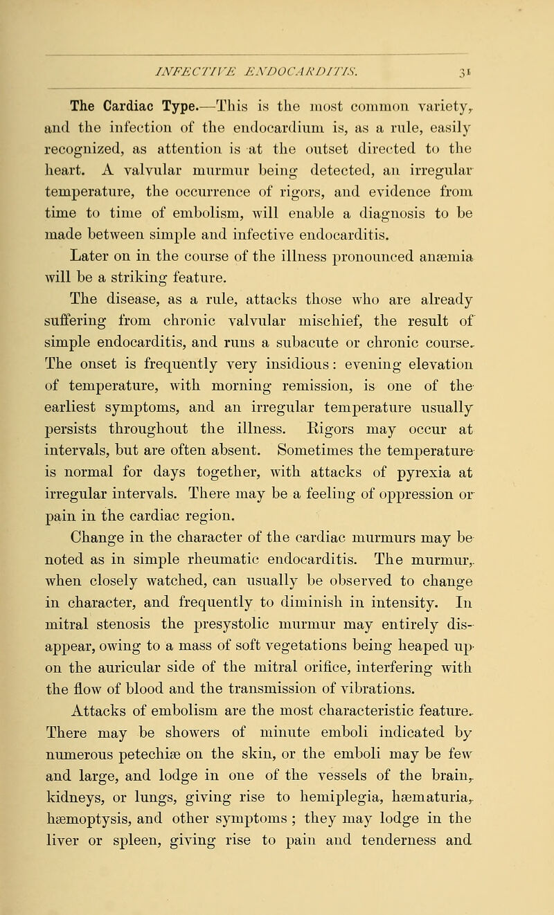 INFECTI]'E ENDOi'. IRDITIS. The Cardiac Type.—This is the most common variety,, and the infection of the endocardium is, as a rule, easily recognized, as attention is at the outset directed to the heart. A valvular murmur being detected, an irregular temperature, the occurrence of rigors, and evidence from time to time of embolism, will enable a diagnosis to be made between simple and infective endocarditis. Later on in the course of the illness pronounced anaemia will be a striking feature. The disease, as a rule, attacks those who are already suffering from chronic valvular mischief, the result of simple endocarditis, and runs a subacute or chronic course. The onset is frequently very insidious: evening elevation of temperature, with morning remission, is one of the earliest symptoms, and an irregular temperature usually persists throughout the illness. Rigors may occur at intervals, but are often absent. Sometimes the temperature is normal for days together, with attacks of pyrexia at irregular intervals. There may be a feeling of oppression or pain in the cardiac region. Change in the character of the cardiac murmurs may be noted as in simple rheumatic endocarditis. The murmur,, when closely watched, can usually be observed to change in character, and frequently to diminish in intensity. In mitral stenosis the presystolic murmur may entirely dis- appear, owing to a mass of soft vegetations being heaped up- on the auricular side of the mitral orifice, interfering with the flow of blood and the transmission of vibrations. Attacks of embolism are the most characteristic feature- There may be showers of minute emboli indicated by numerous petechise on the skin, or the emboli may be few and large, and lodge in one of the vessels of the brain,, kidneys, or lungs, giving rise to hemiplegia, hematuria,, haemoptysis, and other symptoms ; they may lodge in the liver or spleen, giving rise to pain and tenderness and