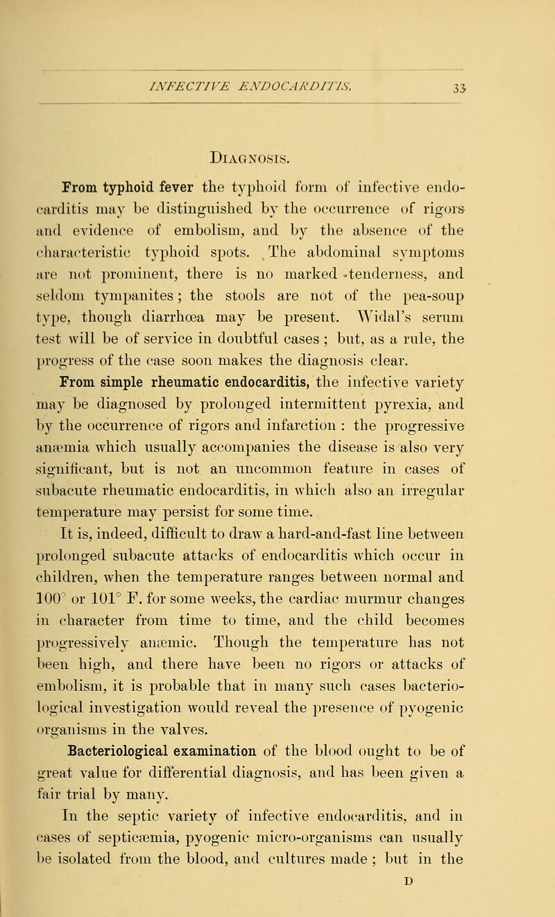 Diagnosis. From typhoid fever the typhoid form of infective endo- carditis may be distinguished by the occurrence of rigors and evidence of embolism, and by the absence of the characteristic typhoid spots. The abdominal symptoms are not prominent, there is no marked -tenderness, and seldom tympanites; the stools are not of the pea-soup type, though diarrhoea may be present. Widal's serum test will be of service in doubtful cases ; but, as a rule, the progress of the ease soon makes the diagnosis clear. From simple rheumatic endocarditis, the infective variety may be diagnosed by prolonged intermittent pyrexia, and by the occurrence of rigors and infarction : the progressive anaemia which usually accompanies the disease is also very significant, but is not an uncommon feature in cases of subacute rheumatic endocarditis, in which also an irregular temperature may persist for some time. It is, indeed, difficult to draw a hard-and-fast line between prolonged subacute attacks of endocarditis which occur in children, when the temperature ranges between normal and 100° or 101° F. for some weeks, the cardiac murmur changes in character from time to time, and the child becomes progressively antemic. Though the temperature has not been high, and there have been no rigors or attacks of embolism, it is probable that in many such cases bacterio- logical investigation would reveal the presence of pyogenic organisms in the valves. Bacteriological examination of the blood ought to be of great value for differential diagnosis, and has been given a fair trial by many. In the septic variety of infective endocarditis, and in cases of septicaemia, pyogenic micro-organisms can usually be isolated from the blood, and cultures made ; but in the D