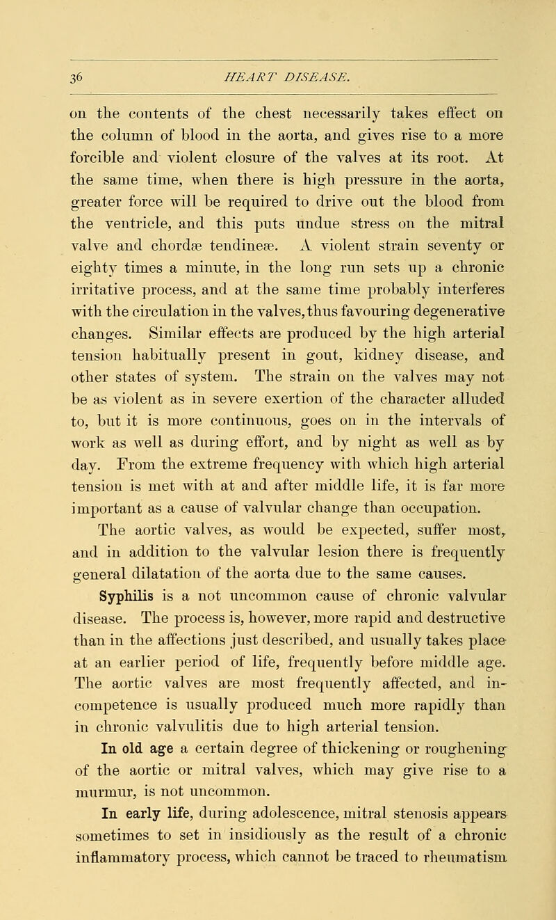 on the contents of the chest necessarily takes effect on the column of blood in the aorta, and gives rise to a more forcible and violent closure of the valves at its root. At the same time, when there is high pressure in the aorta, greater force will be required to drive out the blood from the ventricle, and this puts undue stress on the mitral valve and chordae tendinese. A violent strain seventy or eighty times a minute, in the long run sets up a chronic irritative process, and at the same time probably interferes with the circulation in the valves, thus favouring degenerative changes. Similar effects are produced by the high arterial tension habitually present in gout, kidney disease, and other states of system. The strain on the valves may not be as violent as in severe exertion of the character alluded to, but it is more continuous, goes on in the intervals of work as well as during effort, and by night as well as by day. From the extreme frequency with which high arterial tension is met with at and after middle life, it is far more important as a cause of valvular change than occupation. The aortic valves, as would be expected, suffer most,. and in addition to the valvular lesion there is frequently general dilatation of the aorta due to the same causes. Syphilis is a not uncommon cause of chronic valvular disease. The process is, however, more rapid and destructive than in the affections just described, and usually takes place at an earlier period of life, frequently before middle age. The aortic valves are most frequently affected, and in- competence is usually produced much more rapidly than in chronic valvulitis due to high arterial tension. In old age a certain degree of thickening or roughening of the aortic or mitral valves, which may give rise to a murmur, is not uncommon. In early life, during adolescence, mitral stenosis appears sometimes to set in insidiously as the result of a chronic inflammatory process, which cannot be traced to rheumatism