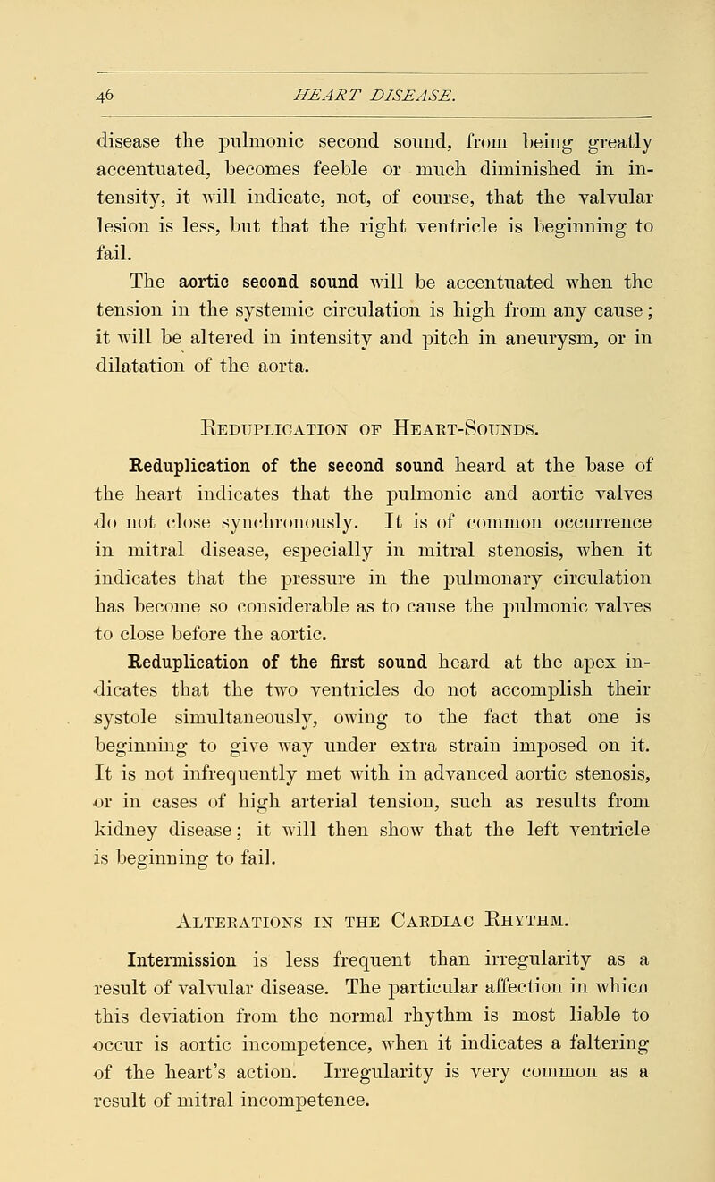 disease the jralmonic second sound, from being greatly- accentuated, becomes feeble or much diminished in in- tensity, it will indicate, not, of course, that the valvular lesion is less, but that the right ventricle is beginning to fail. The aortic second sound will be accentuated when the tension in the systemic circulation is high from any cause; it will be altered in intensity and pitch in aneurysm, or in dilatation of the aorta. Keduplication of Heart-Sounds. Reduplication of the second sound heard at the base of the heart indicates that the pulmonic and aortic valves do not close synchronously. It is of common occurrence in mitral disease, especially in mitral stenosis, when it indicates that the pressure in the pulmonary circulation has become so considerable as to cause the pulmonic valves to close before the aortic. Reduplication of the first sound heard at the apex in- dicates that the two ventricles do not accomplish their systole simultaneously, owing to the fact that one is beginning to give way under extra strain imposed on it. It is not infrequently met with in advanced aortic stenosis, or in cases of high arterial tension, such as results from kidney disease; it will then show that the left ventricle is beginning to fail. Alterations in the Cardiac Ehythm. Intermission is less frequent than irregularity as a result of valvular disease. The particular affection in whicn this deviation from the normal rhythm is most liable to occur is aortic incompetence, when it indicates a faltering of the heart's action. Irregularity is very common as a result of mitral incompetence.