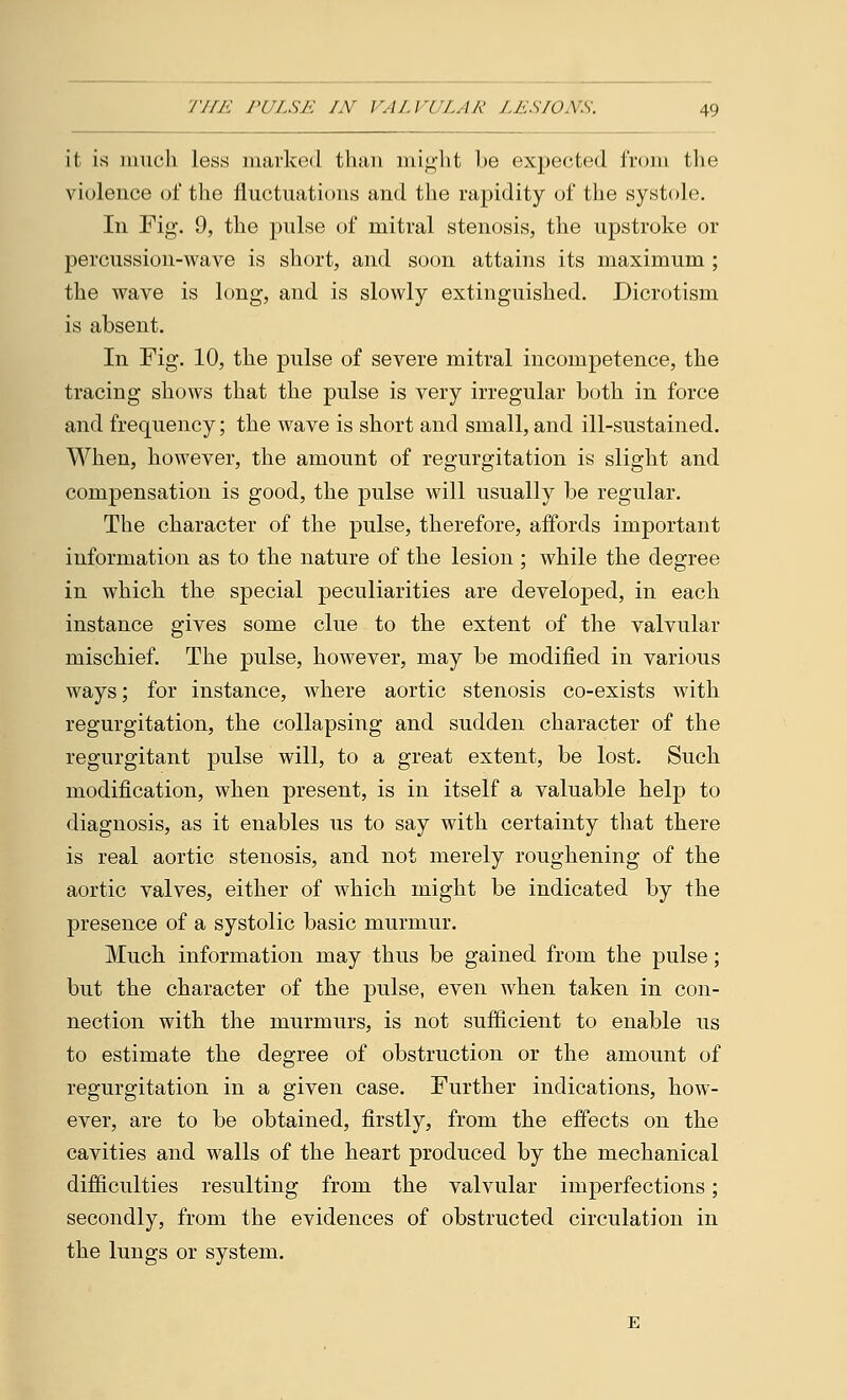 it is much less marked than might be expected from the violence of the fluctuations and the rapidity of the systole. In Fig. 9, the pulse of mitral stenosis, the upstroke or percussion-wave is short, and soon attains its maximum ; the wave is long, and is slowly extinguished. Dicrotism is absent. In Fig. 10, the pulse of severe mitral incompetence, the tracing shows that the pulse is very irregular both in force and frequency; the wave is short and small, and ill-sustained. When, however, the amount of regurgitation is slight and compensation is good, the pulse will usually be regular. The character of the pulse, therefore, affords important information as to the nature of the lesion ; while the degree in which the special peculiarities are developed, in each instance gives some clue to the extent of the valvular mischief. The pulse, however, may be modified in various ways; for instance, where aortic stenosis co-exists with regurgitation, the collapsing and sudden character of the regurgitant pulse will, to a great extent, be lost. Such modification, when present, is in itself a valuable help to diagnosis, as it enables us to say with certainty that there is real aortic stenosis, and not merely roughening of the aortic valves, either of which might be indicated by the presence of a systolic basic murmur. Much information may thus be gained from the pulse; but the character of the pulse, even when taken in con- nection with the murmurs, is not sufficient to enable us to estimate the degree of obstruction or the amount of regurgitation in a given case. Further indications, how- ever, are to be obtained, firstly, from the effects on the cavities and walls of the heart produced by the mechanical difficulties resulting from the valvular imperfections; secondly, from the evidences of obstructed circulation in the lungs or system.