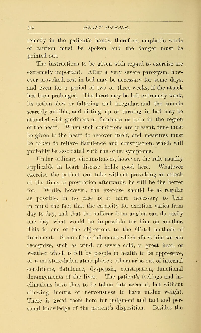 remedy in the patient's hands, therefore, emphatic words of caution must be spoken and the danger must be pointed out. The instructions to be given with regard to exercise are extremely important. After a very severe paroxysm, how- ever provoked, rest in bed may be necessary for some days, and even for a period of two or three weeks, if the attack has been prolonged. The heart may be left extremely weak, its action slow or faltering and irregular, and the sounds scarcely audible, and sitting up or turning in bed may be attended with giddiness or faintness or pain in the region of the heart. When such conditions are present, time must be given to the heart to recover itself, and measures must be taken to relieve flatulence and constipation, which will probably be associated with the other symptoms. Under ordinary circumstances, however, the rule usually applicable in heart disease holds good here. Whatever exercise the patient can take without provoking an attack at the time, or prostration afterwards, he will be the better for. While, however, the exercise should be as regular as possible, in no case is it more necessary to bear in mind the fact that the capacity for exertion varies from day to day, and that the sufferer from angina can do easily one day what would be impossible for him on another. This is one of the objections to the CErtel methods of treatment. Some of the influences which affect him we can recognize, such as wind, or severe cold, or great heat, or weather which is felt by people in health to be oppressive, or a moisture-laden atmosphere ; others arise out of internal conditions, flatulence, dyspepsia, constipation, functional derangements of the liver. The patient's feelings and in- clinations have thus to be taken into account, but without allowing inertia or nervousness to have undue weight. There is great room here for judgment and tact and per- sonal knowledge of the patient's disposition. Besides the