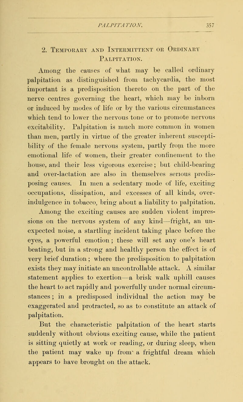 2. Temporary and Intermittent or Ordinary Palpitation. Among the causes of what may be called ordinary palpitation as distinguished from tachycardia, the most important is a predisposition thereto on the part of the nerve centres governing the heart, which may be inborn or induced by modes of life or by the various circumstances which tend to lower the nervous tone or to promote nervous excitability. Palpitation is much more common in women than men, partly in virtue of the greater inherent suscepti- bility of the female nervous system, partly from the more emotional life of women, their greater confinement to the house, and their less vigorous exercise; but child-bearing and over-lactation are also in themselves serious predis- posing causes. In men a sedentary mode of life, exciting occupations, dissipation, and excesses of all kinds, over- indulgence in tobacco, bring about a liability to palpitation. Among the exciting causes are sudden violent impres- sions on the nervous system of any kind—fright, an un- expected noise, a startling incident taking place before the eyes, a powerful emotion; these will set any one's heart beating, but in a strong and healthy person the effect is of very brief duration; where the predisposition to palpitation exists they may initiate an uncontrollable attack. A similar statement applies to exertion—a brisk walk uphill causes the heart to act rapidly and powerfully under normal circum- stances ; in a predisposed individual the action may be exaggerated and protracted, so as to constitute an attack of palpitation. But the characteristic palpitation of the heart starts suddenly without obvious exciting cause, while the patient is sitting quietly at work or reading, or during sleep, when the patient may wake up from a frightful dream which appears to have brought on the attack.