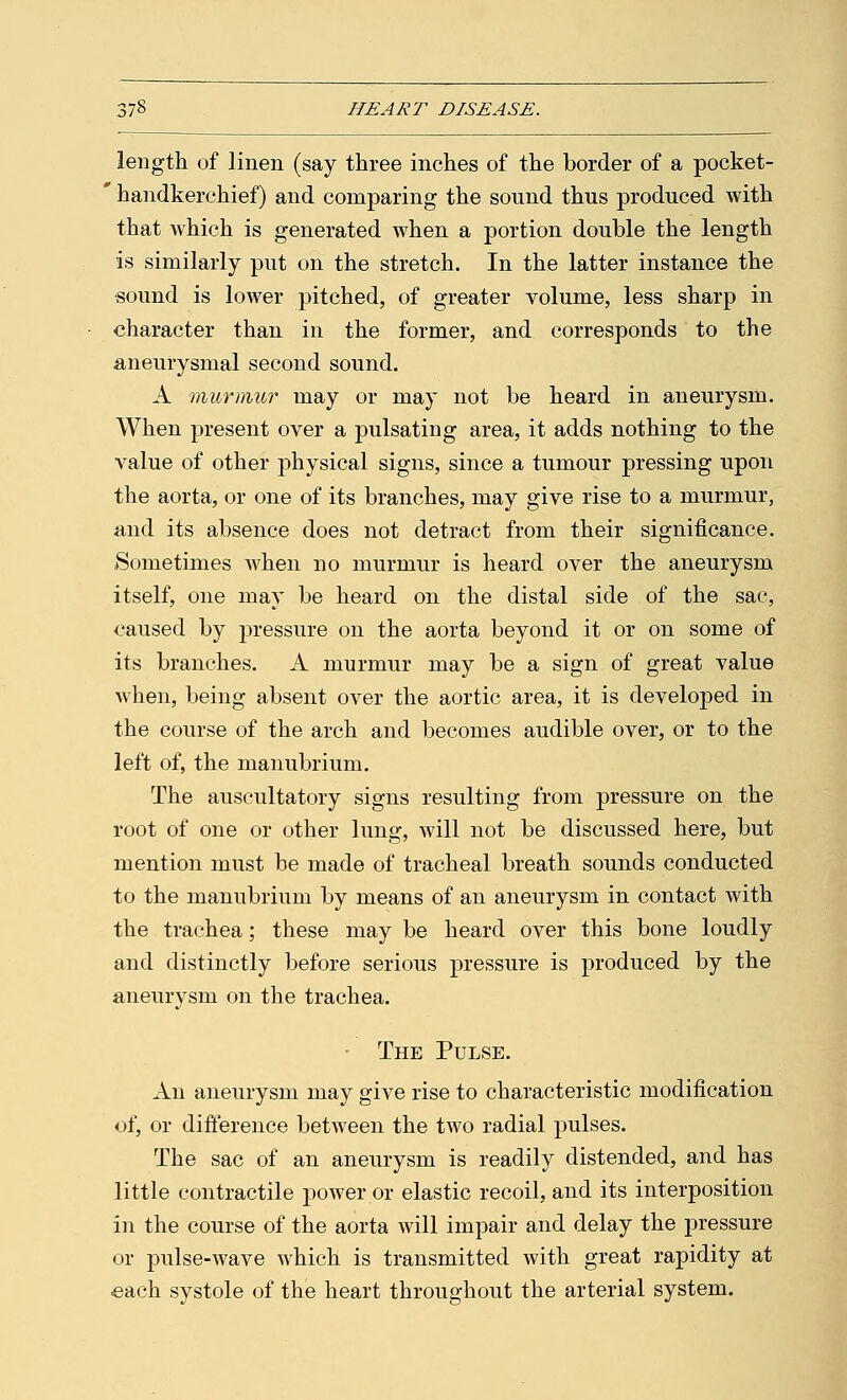 length of linen (say three inches of the border of a pocket- ' handkerchief) and comparing the sound thus produced with that which is generated when a portion double the length is similarly put on the stretch. In the latter instance the sound is lower pitched, of greater volume, less sharp in character than in the former, and corresponds to the aneurysmal second sound. A murmur may or may not be heard in aneurysm. When present over a pulsating area, it adds nothing to the value of other physical signs, since a tumour pressing upon the aorta, or one of its branches, may give rise to a murmur, a,nd its absence does not detract from their significance. Sometimes when no murmur is heard over the aneurysm itself, one may be heard on the distal side of the sac, caused by pressure on the aorta beyond it or on some of its branches. A murmur may be a sign of great value when, being absent over the aortic area, it is developed in the course of the arch and becomes audible over, or to the left of, the manubrium. The auscultatory signs resulting from pressure on the root of one or other lung, will not be discussed here, but mention must be made of tracheal breath sounds conducted to the manubrium by means of an aneurysm in contact with the trachea; these may be heard over this bone loudly and distinctly before serious pressure is produced by the aneurysm on the trachea. The Pulse. An aneurysm may give rise to characteristic modification of, or difference between the two radial pulses. The sac of an aneurysm is readily distended, and has little contractile power or elastic recoil, and its interposition in the course of the aorta will impair and delay the pressure or pulse-wave which is transmitted with great rapidity at ■each systole of the heart throughout the arterial system.