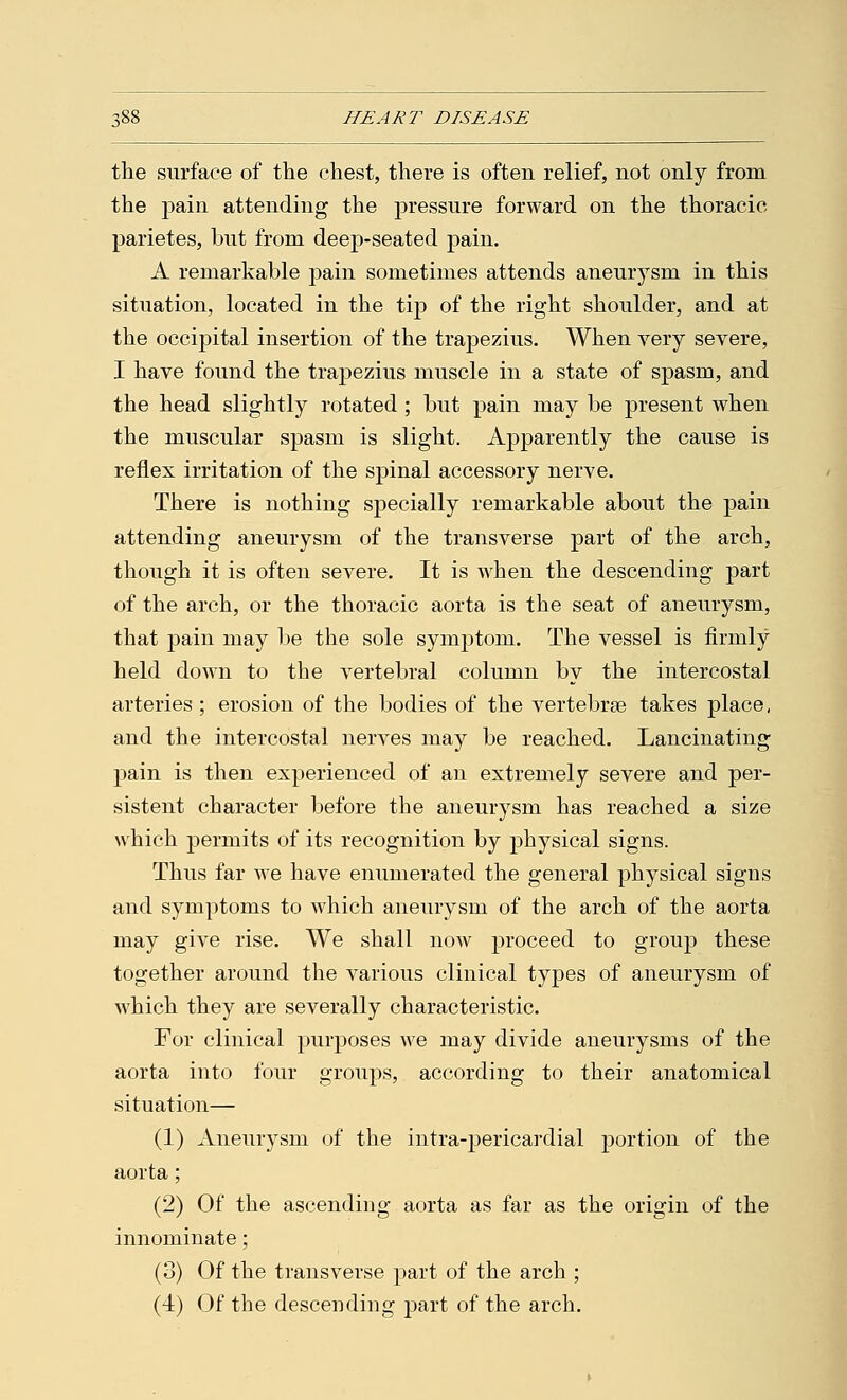 the surface of the chest, there is often relief, not only from the pain attending the pressure forward on the thoracic parietes, but from deep-seated pain. A remarkable pain sometimes attends aneurysm in this situation, located in the tip of the right shoulder, and at the occipital insertion of the trapezius. When very severe, I have found the trapezius muscle in a state of spasm, and the head slightly rotated ; but pain may be present when the muscular spasm is slight. Apparently the cause is reflex irritation of the spinal accessory nerve. There is nothing specially remarkable about the pain attending aneurysm of the transverse part of the arch, though it is often severe. It is when the descending part of the arch, or the thoracic aorta is the seat of aneurysm, that pain may be the sole symptom. The vessel is firmly held down to the vertebral column by the intercostal arteries ; erosion of the bodies of the vertebrae takes place, and the intercostal nerves may be reached. Lancinating pain is then experienced of an extremely severe and per- sistent character before the aneurysm has reached a size which permits of its recognition by physical signs. Thus far we have enumerated the general physical signs and symptoms to which aneurysm of the arch of the aorta may give rise. We shall now proceed to group these together around the various clinical types of aneurysm of which they are severally characteristic. For clinical purposes we may divide aneurysms of the aorta into four groups, according to their anatomical situation— (1) Aneurysm of the intra-pericardial portion of the aorta; (2) Of the ascending aorta as far as the origin of the innominate; (3) Of the transverse part of the arch ; (4) Of the descending part of the arch.