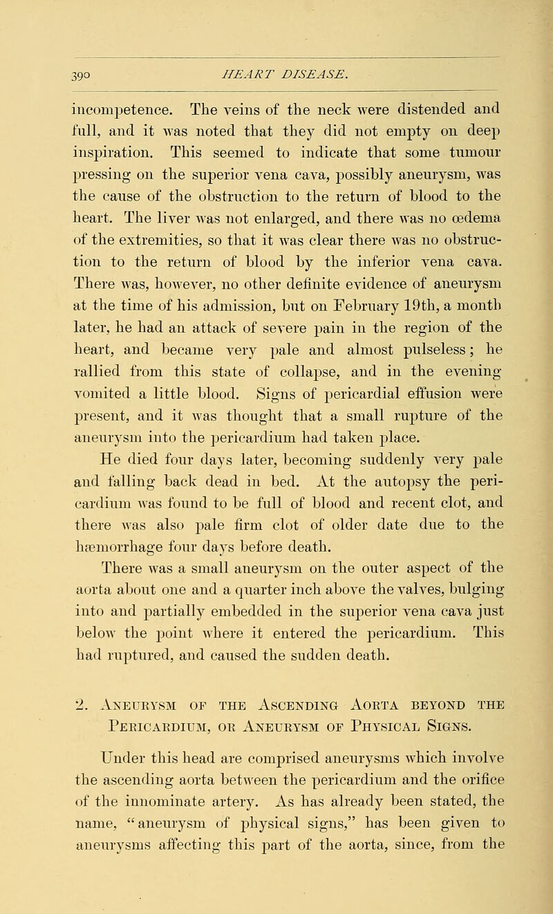 incompetence. The veins of the neck were distended and full, and it was noted that they did not empty on deep inspiration. This seemed to indicate that some tumour pressing on the superior vena cava, possibly aneurysm, was the cause of the obstruction to the return of blood to the heart. The liver was not enlarged, and there was no cedeina of the extremities, so that it was clear there was no obstruc- tion to the return of blood by the inferior vena cava. There was, however, no other definite evidence of aneurysm at the time of his admission, but on February 19th, a month later, he had an attack of severe pain in the region of the heart, and became very pale and almost pulseless; he rallied from this state of collapse, and in the evening- vomited a little blood. Signs of pericardial effusion were present, and it was thought that a small rupture of the aneurysm into the pericardium had taken place. He died four days later, becoming suddenly very pale and falling back dead in bed. At the autopsy the peri- cardium was found to be full of blood and recent clot, and there was also pale firm clot of older date due to the haemorrhage four days before death. There was a small aneurysm on the outer aspect of the aorta about one and a quarter inch above the valves, bulging into and partially embedded in the superior vena cava just below the point where it entered the pericardium. This had ruptured, and caused the sudden death. 2. Aneurysm of the Ascending Aorta beyond the Pericardium, or Aneurysm of Physical Signs. Under this head are comprised aneurysms which involve the ascending aorta between the pericardium and the orifice of the innominate artery. As has already been stated, the name, aneurysm of physical signs, has been given to aneurysms affecting this part of the aorta, since, from the