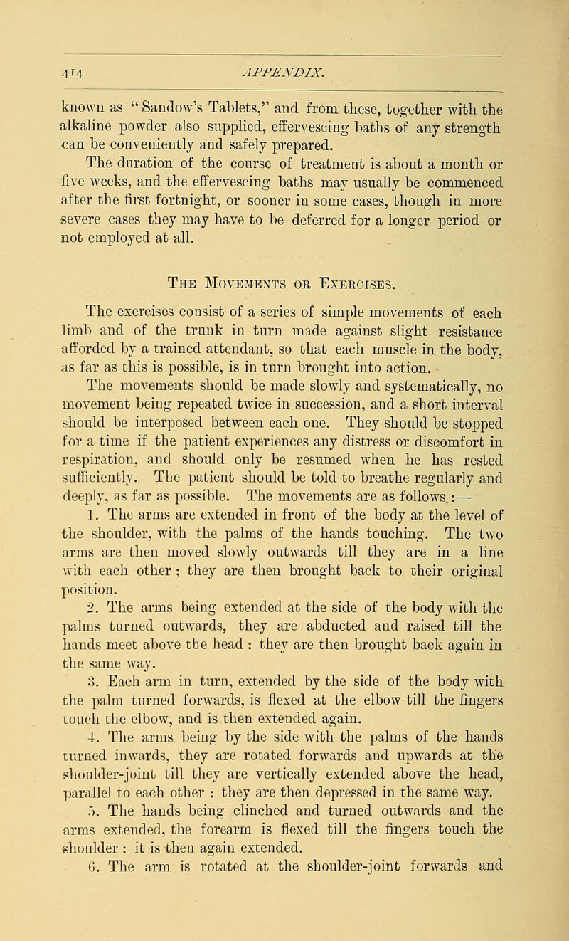 known as  Sandow's Tablets, and from these, together with the alkaline powder also supplied, effervescing baths of any strength •can be conveniently and safely prepared. The duration of the course of treatment is about a month or five weeks, and the effervescing baths may usually be commenced after the first fortnight, or sooner in some cases, though in more severe cases they may have to be deferred for a longer period or not employed at all. The Movements or Exercises. The exercises consist of a series of simple movements of each limb and of the trunk in turn made against slight resistance afforded by a trained attendant, so that each muscle in the body, as far as this is possible, is in turn brought into action. The movements should be made slowly and systematically, no movement being repeated twice in succession, and a short interval should be interposed between each one. They should be stopped for a time if the patient experiences any distress or discomfort in respiration, and should only be resumed when he has rested sufficiently. The patient should be told to breathe regularly and deeply, as far as possible. The movements are as follows :— 1. The arms are extended in front of the body at the level of the shoulder, with the palms of the hands touching. The two arms are then moved slowly outwards till they are in a line with each other ; they are then brought back to their original position. 2. The arms being extended at the side of the body with the palms turned outwards, they are abducted and raised till the hands meet above the head : they are then brought back again in the same way. 3. Each arm in turn, extended by the side of the body with the palm turned forwards, is flexed at the elbow till the fingers touch the elbow, and is then extended again. 4. The arms being by the side with the palms of the hands turned inwards, they are rotated forwards and upwards at the shoulder-joint till they are vertically extended above the head, parallel to each other : they are then depressed in the same way. 5. The hands being clinched and turned outwards and the arms extended, the forearm is flexed till the fingers touch the shoulder : it is then again extended. G. The arm is rotated at the shoulder-joint forwards and