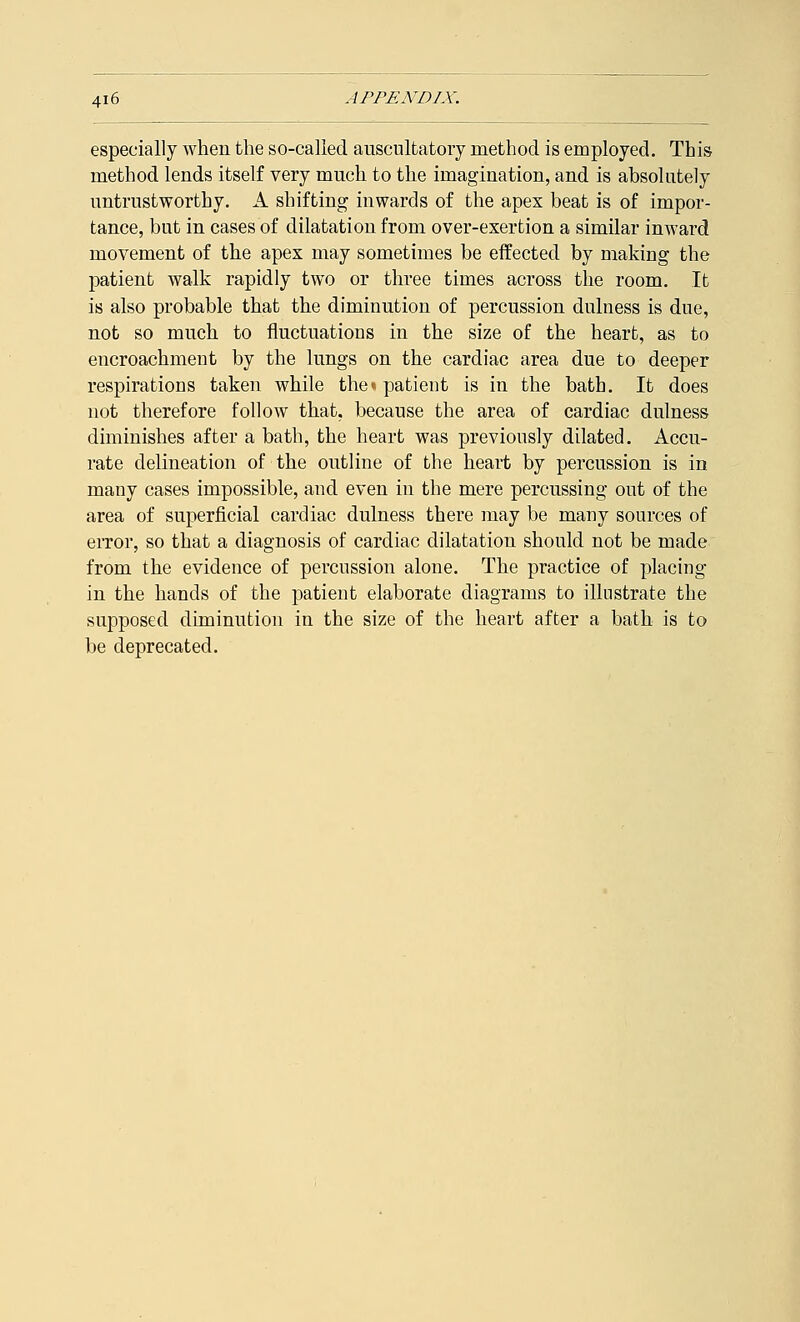 especially when the so-called auscultatory method is employed. This method lends itself very much to the imagination, and is absolutely untrustworthy. A shifting inwards of the apex beat is of impor- tance, but in cases of dilatation from over-exertion a similar inward movement of the apex may sometimes be effected by making the patient walk rapidly two or three times across the room. It is also probable that the diminution of percussion dulness is due, not so much to fluctuations in the size of the heart, as to encroachment by the lungs on the cardiac area due to deeper respirations taken while the«patient is in the bath. It does not therefore follow that, because the area of cardiac dulness diminishes after a bath, the heart was previously dilated. Accu- rate delineation of the outline of the heart by percussion is in many cases impossible, and even in the mere percussing out of the area of superficial cardiac dulness there may be many sources of error, so that a diagnosis of cardiac dilatation should not be made from the evidence of percussion alone. The practice of placing in the hands of the patient elaborate diagrams to illustrate the supposed diminution in the size of the heart after a bath is to be deprecated.