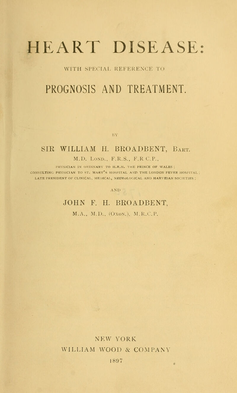 HEART DISEASE WITH SPECIAL REFERENCE T< > PROGNOSIS AND TREATMENT. SIR WILLIAM H. BROA.DBENT, Bart. M.D. Lond., F.R.S., F.RC.P., PHYSICIAN IN ORDINARY TO H.R.H. THE PRINCE OF WALES ; CONSULTING PHYSICIAN TO ST. MARY'S HOSPITAL AMD THE LONDON FEVER HOSPITAL: LATE PRESIDENT OF CLINICAL, MEDICAL, NEUROLOGICAL AND HARVEIAN SOCIETIES ; AND JOHN F. H. BROADBENT, M.A., M.D,, (Oxon.), M.R.C.P. NEW YORK WILLIAM WOOD & COMPANY 1897