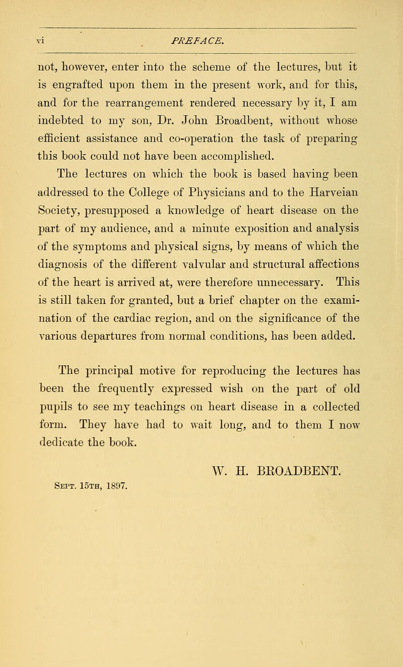 vi PREFACE. not, however, enter into the scheme of the lectures, but it is engrafted upon them in the present work, and for this, and for the rearrangement rendered necessary by it, I am indebted to my son, Dr. John Broadbent, without whose efficient assistance and co-operation the task of preparing this book could not have been accomplished. The lectures on which the book is based having been addressed to the College of Physicians and to the Harveian Society, presupposed a knowledge of heart disease on the part of my audience, and a minute exposition and analysis of the symptoms and physical signs, by means of which the diagnosis of the different valvular and structural affections of the heart is arrived at, were therefore unnecessary. This is still taken for granted, but a brief chapter on the exami- nation of the cardiac region, and on the significance of the various departures from normal conditions, has been added. The principal motive for reproducing the lectures has been the frequently expressed wish on the part of old pupils to see my teachings on heart disease in a collected form. They have had to wait long, and to them I now dedicate the book. W. H. BKOADBENT. Sept. 15th, 1897.