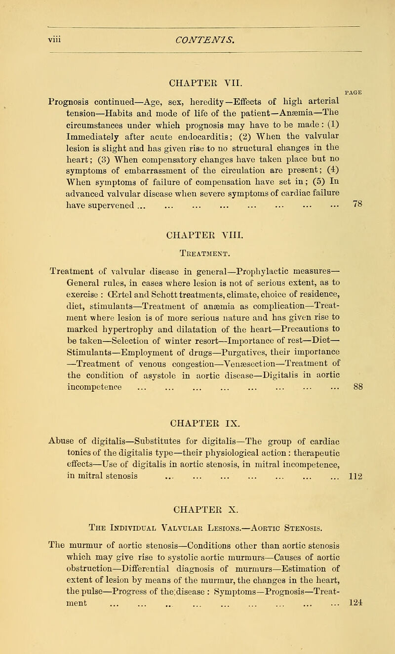 CHAPTER VII. Prognosis continued—Age, sex, heredity—Effects of high arterial tension—Habits and mode of life of the patient—Ansemia—The circumstances under which prognosis may have to be made: (1) Immediately after acute endocarditis; (2) When the valvular lesion is slight and has given rise to no structural changes in the heart; (3) When compensatory changes have taken place but no symptoms of embarrassment of the circulation are present; (4) When symptoms of failure of compensation have set in; (5) In advanced valvular disease when severe symptoms of cardiac failure have supervened CHAPTER VIII. Treatment. Treatment of valvular disease in general—Prophylactic measures— General rules, in cases where lesion is not of serious extent, as to exercise : (Ertel and Schott treatments, climate, choice of residence, diet, stimulants—Treatment of anssrnia as complication—Treat- ment where lesion is of more serious nature and has given rise to marked hypertrophy and dilatation of the heart—Precautions to be taken—Selection of winter resort—Importance of rest—Diet— Stimulants—Employment of drugs—Purgatives, their importance —Treatment of venous congestion—Venisection—Treatment of the condition of asystole in aortic disease—Digitalis in aortic incompetence CHAPTER IX. Abuse of digitalis—Substitutes for digitalis—The group of cardiac tonics of the digitalis type—their physiological action: therapeutic effects—Use of digitalis in aortic stenosis, in mitral incompetence, in mitral stenosis 112 CHAPTER X. The Individual Valvular Lesions.—Aortic Stenosis. The murmur of aortic stenosis—Conditions other than aortic stenosis which may give rise to systolic aortic murmurs—Causes of aortic obstruction—Differential diagnosis of murmurs—Estimation of extent of lesion by means of the murmur, the changes in the heart, the pulse—Progress of the:disease : Symptoms—Prognosis—Treat- ment ... ... 124