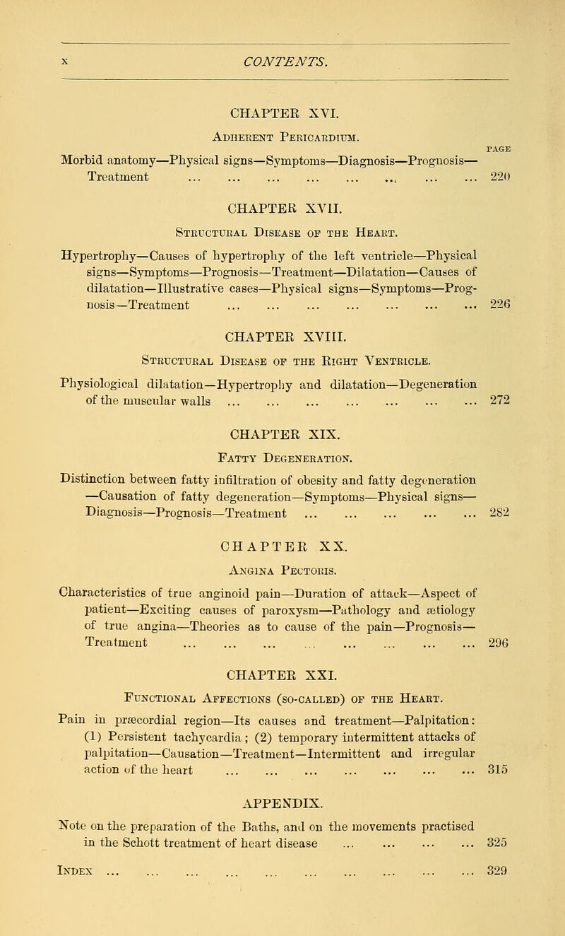 CHAPTEE XVI. Adherent Pericardium. PAGE Morbid anatomy—Physical signs—Symptoms—Diagnosis—Prognosis— Treatment , 220 CHAPTER XVII. Structural Disease of the Heart. Hypertrophy—Causes of hypertrophy of the left ventricle—Physical signs—Symptoms—Prognosis—Treatment—Dilatation—Causes of dilatation—Illustrative cases—Physical signs—Symptoms—Prog- nosis—Treatment 226 CHAPTER XVIII. Structural Disease of the Right Ventricle. Physiological dilatation—Hypertrophy and dilatation—Degeneration of the muscular walls 272 CHAPTER XIX. Fatty Degeneration. Distinction between fatty infiltration of obesity and fatty degeneration —Causation of fatty degeneration—Symptoms—Physical signs— Diagnosis—Prognosis—Treatment 282 CHAPTER XX. Angina Pectoris. Characteristics of true anginoid pain—Duration of attack—Aspect of patient—Exciting causes of paroxysm—Pathology and aetiology of true angina—Theories as to cause of the pain—Prognosis— Treatment 296 CHAPTEE XXL Functional Affections (so-called) of the Heart. Pain in precordial region—Its causes and treatment—Palpitation: (1) Persistent tachycardia; (2) temporary intermittent attacks of palpitation—Causation—Treatment—Intermittent and irregular action of the heart 315 APPENDIX. Note on the preparation of the Baths, and on the movements practised in the Schott treatment of heart disease ... 325 Index 329