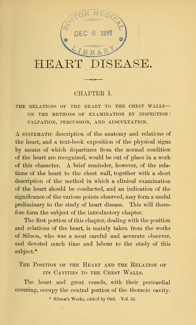 . ■■ - HEART DISEASE. CHAPTEE I. THE RELATIONS OF THE HEART TO THE CHEST WALLS— ON THE METHODS OF EXAMINATION BY INSPECTION : PALPATION, PERCUSSION, AND AUSCULTATION. A systematic description of the anatomy and relations of the heart, and a text-book exposition of the physical signs by means of which departures from the normal condition of the heart are recognized, would be out of place in a work of this character. A brief reminder, however, of the rela- tions of the heart to the chest wall, together with a short description of the method in which a clinical examination of the heart should be conducted, and an indication of the significance of the various points observed, may form a useful preliminary to the study of heart disease. This will there- fore form the subject of the introductory chapter. The first portion of this chapter, dealing with the position and relations of the heart, is mainly taken from the works of Sibson, who was a most careful and accurate observer, and devoted much time and labour to the study of this subject.* The Position of the Heart and the Kelation of its Cavities to the Chest Walls. The heart and great vessels, with their pericardial covering, occupy the central portion of the thoracic cavity. * Sibson's Works, edited by Ord. Vol. iii.