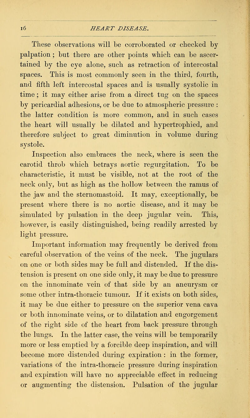 These observations will be corroborated or checked by palpation ; but there are other points which can be ascer- tained by the eye alone, such as retraction of intercostal spaces. This is most commonly seen in the third, fourth, and fifth left intercostal spaces and is usually systolic in time; it may either arise from a direct tug on the spaces by pericardial adhesions, or be due to atmospheric pressure : the latter condition is more common, and in such cases the heart will usually be dilated and hypertrophied, and therefore subject to great diminution in volume during systole. Inspection also embraces the neck, where is seen the carotid throb Avhich betrays aortic regurgitation. To be characteristic, it must be visible, not at the root of the neck only, but as high as the hollow between the ramus of the jaw and the sternomastoid. It may, exceptionally, be present where there is no aortic disease, and it may be simulated by pulsation in the deep jugular vein. This, however, is easily distinguished, being readily arrested by light pressure. Important information may frequently be derived from careful observation of the veins of the neck. The jugulars on one or both sides may be full and distended. If the dis- tension is present on one side only, it may be due to pressure on the innominate vein of that side by an aneurysm or some other intra-thoracic tumour. If it exists on both sides, it may be due either to pressure on the superior vena cava or both innominate veins, or to dilatation and engorgement of the right side of the heart from back pressure through the lungs. In the latter case, the veins will be temporarily more or less emptied by a forcible deep inspiration, and will become more distended during expiration : in the former, variations of the intra-thoracic pressure during inspiration and expiration will have no appreciable effect in reducing or augmenting the distension. Pulsation of the jugular
