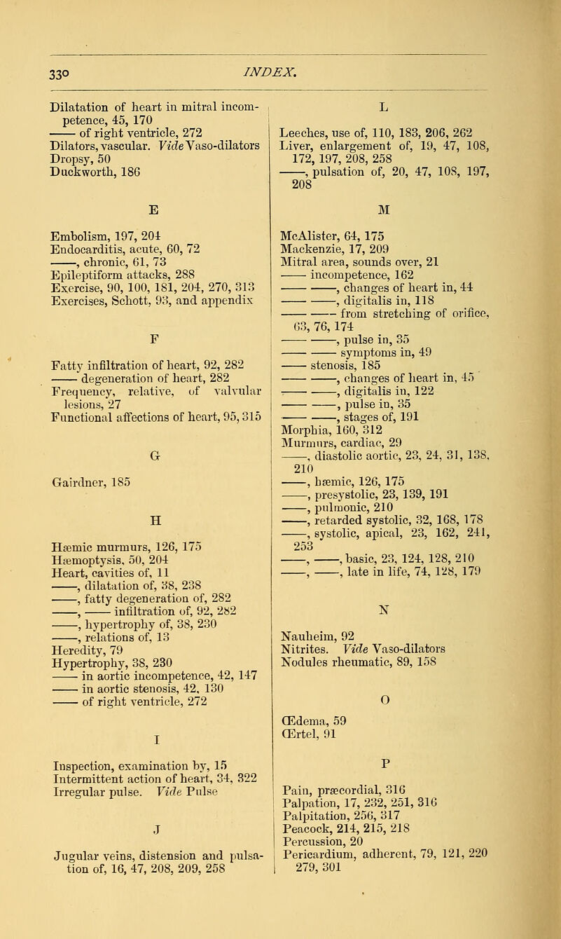 33° Dilatation of heart in mitral incom- petence, 45, 170 of right ventricle, 272 Dilators, vascular. VideVaso-dilators Dropsy, 50 Duckworth, 186 E Embolism, 197, 204 Endocarditis, acute, 60, 72 , chronic, 61, 73 Epileptiform attacks, 2S8 Exercise, 90, 100, 181, 204, 270, 313 Exercises, Schott, 93, and appendix F Fatty infiltration of heart, 92, 282 degeneration of heart, 282 Frequency, relative, of valvular lesions, 27 Functional affections of heart, 95,315 Gairdner, 185 G H Hsemic murmurs, 126, 175 Hemoptysis, 50, 204 Heart, cavities of, 11 , dilatation of, 38, 238 , fatty degeneration of, 282 , infiltration of, 92, 282 , hypertrophy of, 38, 230 , relations of, 13 Heredity, 79 Hypertrophy, 38, 230 in aortic incompetence, 42, 147 in aortic stenosis, 42, 130 of right ventricle, 272 Inspection, examination by, 15 Intermittent action of heart, 34, 322 Irregular pulse. Vide Pulse Jugular veins, distension and pulsa- tion of, 16, 47, 208, 209, 258 Leeches, use of, 110, 183, 206, 262 Liver, enlargement of, 19, 47, 108, 172, 197, 208, 258 , pulsation of, 20, 47, 10S, 197, 208 M McAlister, 64, 175 Mackenzie, 17, 209 Mitral area, sounds over, 21 incompetence, 162 , changes of heart in, 44 , digitalis in, 118 from stretching of orifice, 63, 76, 174 , pulse in, 35 symptoms in, 49 stenosis, 185 , changes of heart in, 45 , digitalis in, 122 , pulse in, 35 , stages of, 191 Morphia, 160, 312 Murmurs, cardiac, 29 —, diastolic aortic, 23, 24, 31, 13S, 210 , hemic, 126, 175 , presystolic, 23, 139, 191 , pulmonic, 210 , retarded systolic, 32, 168, 178 , systolic, apical, 23, 162, 241, 253 , , basic, 23, 124, 128, 210 , late in life, 74, 128, 179 N Nauheim, 92 Nitrites. Vide Vaso-dilators Nodules rheumatic, 89, 15S (Edema, 59 CErtel, 91 Pain, precordial, 316 Palpation, 17, 232, 251, 316 Palpitation, 256, 317 Peacock, 214, 215, 218 Percussion, 20 Pericardium, adherent, 79, 121, 220 279, 301