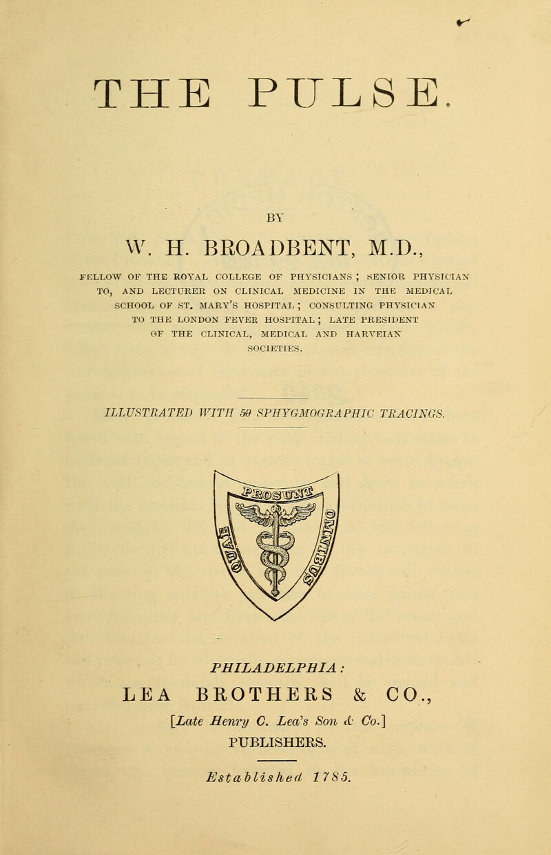THE PULSE. BY W. H. BEOADBENT, M.D., FELLOW OF THE ROYAL COLLEGE OF PHYSICIANS ; SENIOR PHYSICIAN TO, AND LECTURER ON CLINICAL MEDICINE IN THE MEDICAL SCHOOL OF ST. MARY'S HOSPITAL ; CONSULTING PHYSICIAN TO THE LONDON FEVER HOSPITAL ; LATE PRESIDENT OF THE CLINICAL, MEDICAL AND HARVEIAK SOCIETIES. ILLUSTRATED WITH 59 SPHYGMOGRAPHIC TRACINGS. PHILADELPHIA : LEA BROTHERS & CO., [Late Henry C. Lea's Son d Co.] PUBLISHERS. Established 1785.
