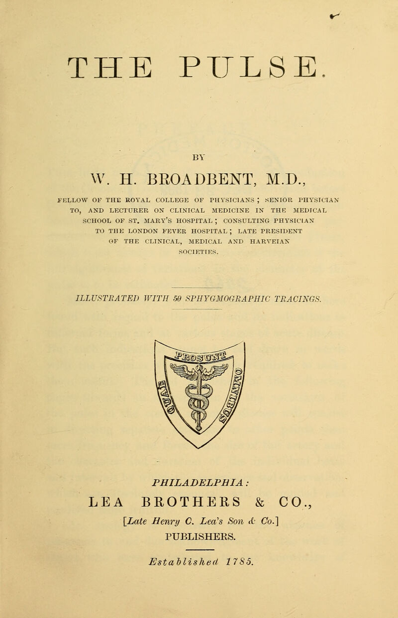 THE PULSE. BY W. H. BEOADBENT, M.D., FELLOW OF THE ROYAL COLLEGE OF PHYSICIANS ; SENIOR PHYSICIAN TO, AND LECTURER ON CLINICAL MEDICINE IN THE MEDICAL SCHOOL OF ST. MARY'S HOSPITAL ; CONSULTING PHYSICIAN TO THE LONDON FEVER HOSPITAL ; LATE PRESIDENT OF THE CLINICAL, MEDICAL AND HARVEIAK SOCIETIES. ILLUSTRATED WITH 59 SPHYGMOGRAPHIC TRACINGS. PHILADELPHIA : LEA BROTHERS & CO., [Late Henry C. Lea's Son d Co.] PUBLISHERS. Established 1785.