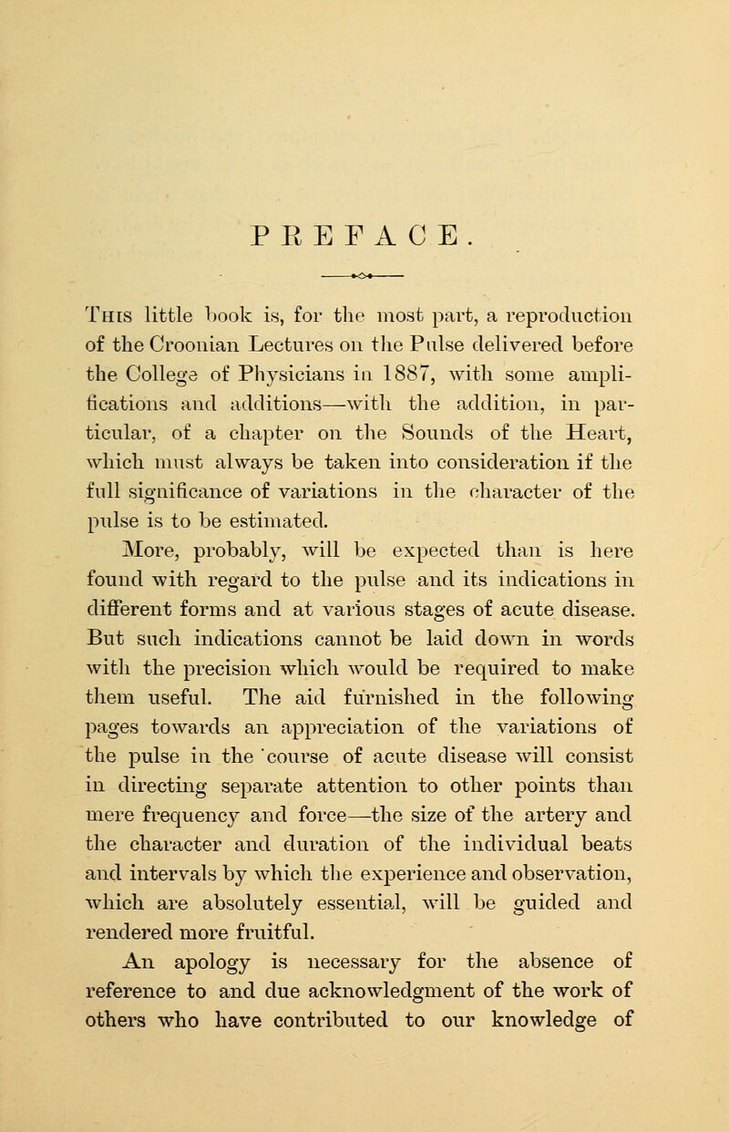 P E E F A C E . This little book is, for the most part, a reproduction of the Croonian Lectures on the Pulse delivered before the College of Physicians in 1887, with some ampli- tications and additions—with the addition, in par- ticular, of a chapter on the Sounds of the Heart, which must always be taken into consideration if the full significance of variations in the character of the pulse is to be estimated. More, probably, will be expected than is here found with regard to the pulse and its indications in different forms and at various stages of acute disease. But such indications cannot be laid down in words with the precision which would be required to make them useful. The aid furnished in the following- pages towards an appreciation of the variations of the pulse in the course of acute disease will consist in directing separate attention to other points than mere frequency and force—the size of the artery and the character and duration of the individual beats and intervals by which the experience and observation, which are absolutely essential, will be guided and rendered more fruitful. An apology is necessary for the absence of reference to and due acknowledgment of the work of others who have contributed to our knowledge of