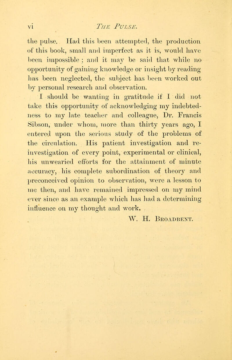 vi The Pulse, the pulse. Had this been attempted, the production of this book, small and imperfect as it is, would have been imi^ossible ; and it may be said that while no opportunity of gaining knowledge or insight by reading has been neglected, the subject has been worked out by personal research and observation. I should be wanting in gratitude if I did not take this opportunity of acknowledging my indebted- ness to my late teacher and colleague, Dr. Francis ►Sibson, under whom, more than thirty years ago, I entered upon the serious study of the problems of the circulation. His patient inTestigation and re- investigation of every point, experimental or clinical, liis unwearied efforts for the attainment of minute accuracy, his complete subordination of theory and preconceived opinion to observation, were a lesson to me then, and have remained impressed on my mind ever since as an example which has had a determining influence on my thought and Avork. W. H. Broadbent.