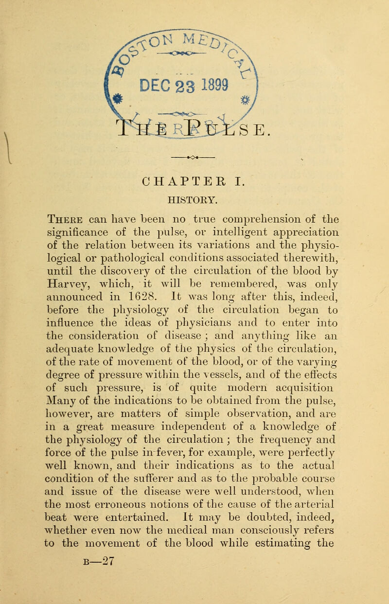 ^3|„RE3irSE. CHAPTER I. HISTORY. Theee can have been no true comprehension of the significance of the pulse, or intelligent appreciation of the relation between its variations and the physio- logical or pathological conditions associated therewith, until the discovery of the circulation of the blood by Harvey, which, it will be remembered, was only announced in 1628. It was long after this, indeed, before the physiology of the circulation began to influence the ideas of physicians and to enter into the consideration of disease ; and anything like an adequate knowledge of the physics of the circulation, of the rate of movement of the blood, or of the varying degree of pressure witliin the vessels, and of the effects of such pressure, is of quite modern acquisition Many of the indications to be obtained from the pulse, however, are matters of simple observation, and are in a great measure independent of a knowledge of the physiology of the circulation ; the frequency and force of the pulse infever, for exauiple, were perfectly well known, and their indications as to the actual condition of the sufferer and as to the probable course and issue of the disease were well understood, when the most erroneous notions of the cause of the arterial beat were entertained. It may be doubted, indeed, whether ev^en now the medical man consciously refers to the movement of the blood while estimating the B—27