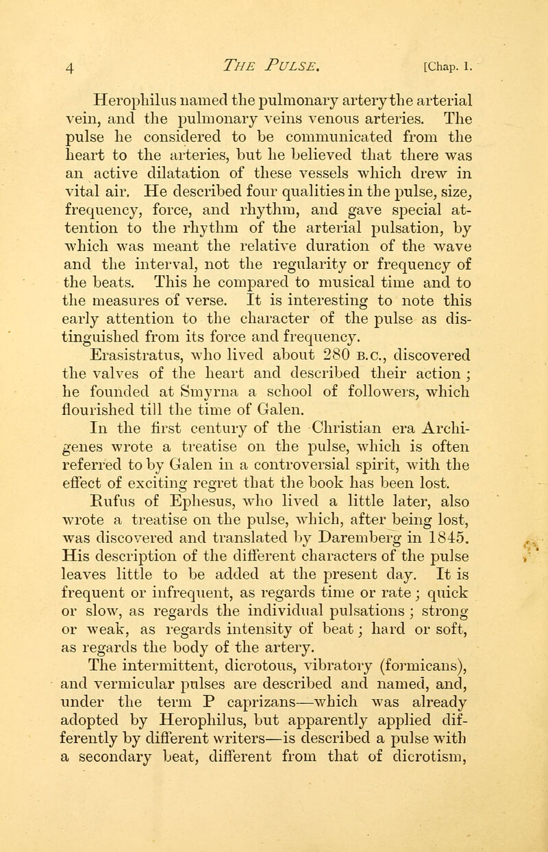 Heropliilus named the j)ulmonaiy artery the arterial vein, and the pulmonary veins venous arteries. The pulse he considered to be communicated from the heart to the arteries, but he believed that there was an active dilatation of these vessels which drew in vital air. He described four qualities in the pulse, size^ frequency, force, and rhythm, and gave special at- tention to the rhythm of the arterial pulsation, by which was meant the relative duration of the wave and the interval, not the regularity or frequency of the beats. This he compared to musical time and to the measures of verse. It is interesting to note this early attention to the character of the pulse as dis- tinguished from its force and frequency. Erasistratus, who lived about 280 B.C., discovered the valves of the heart and described their action ; he founded at Smyrna a school of followers, which flourished till the time of Galen. In the first century of the Christian era Archi- genes wrote a treatise on the pulse, which is often referred to by Galen in a controversial spirit, with the effect of exciting regret that the book has been lost. Rufus of Ephesus, who lived a little later, also wrote a treatise on the pulse, which, after being lost, was discovered and translated by Daremberg in 1845. His description of the different characters of the pulse leaves little to be added at the present day. It is frequent or infrequent, as regards time or rate; quick or slow, as regards the individual pulsations ; strong or weak, as regards intensity of beat; hard or soft, as regards the body of the artery. The intermittent, dicrotous, vibratory (formicans), and vermicular pulses are described and named, and, under the term P caprizans—which was already adopted by Heropliilus, but apparently applied dif- ferently by different writers—is described a jDulse with a secondary beat, different from that of dicrotism,