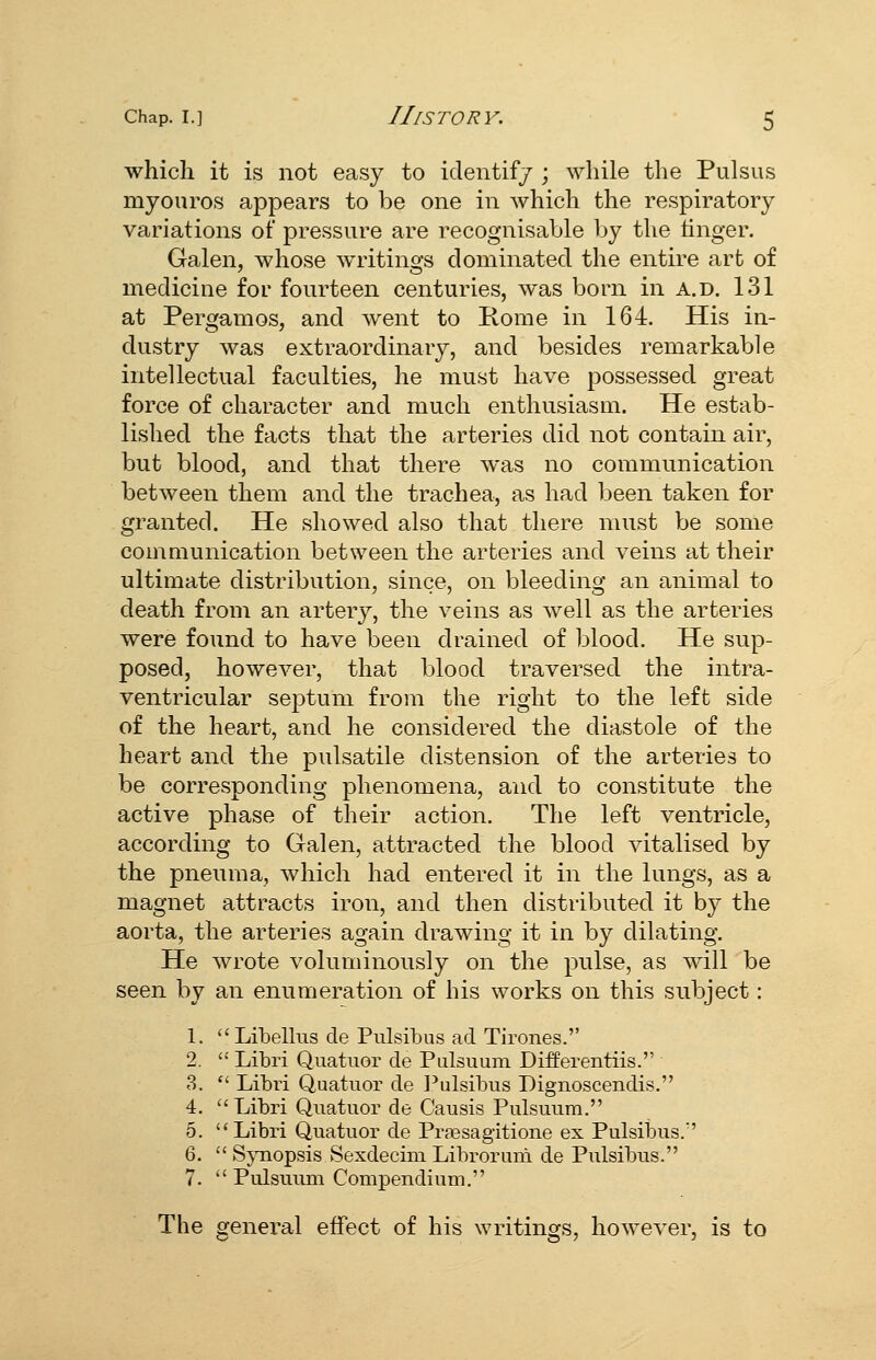 which it is not easy to identifj ; while the Pulsus myouros appears to be one in which the respiratory variations of pressure are recognisable l)y the linger. Galen, whose writings dominated the entire art of medicine for fourteen centuries, was born in a.d. 131 at Pergamos, and went to Rome in 164. His in- dustry was extraordinary, and besides remarkable intellectual faculties, he must have possessed great force of character and much enthusiasm. He estab- lished the facts that the arteries did not contain air, but blood, and that there was no communication between them and the trachea, as had been taken for granted. He showed also that there must be some communication between the arteries and veins at their ultimate distribution, since, on bleeding an animal to death from an artery, the veins as well as the arteries were found to have been drained of blood. He sup- posed, however, that blood traversed the intra- ventricular septum from the right to the left side of the heart, and he considered the diastole of the heart and the pulsatile distension of the arteries to be corresponding phenomena, and to constitute the active phase of their action. The left ventricle, according to Galen, attracted the blood vitalised by the pneuma, which had entered it in the lungs, as a magnet attracts iron, and then distributed it by the aorta, the arteries again drawing it in by dilating. He wrote voluminously on the pulse, as will be seen by an enumeration of his works on this subject: 1. Libellus cle Pulsibus acl Tirones. 2.  Libri Quatnor de Piilsuum Differentiis. 3.  Libi-i Quatuor de I'ulsibus Dignoscendis. 4. Libri Quatuor de Caiisis Pulsuum. 0. Libri Quatuor de Prsesagitione ex Pulsibus. 6.  SjTiopsis Sexdecim Libroruni de Pulsibus. 7.  Pulsuum Compendium. The general effect of his writings, however, is to