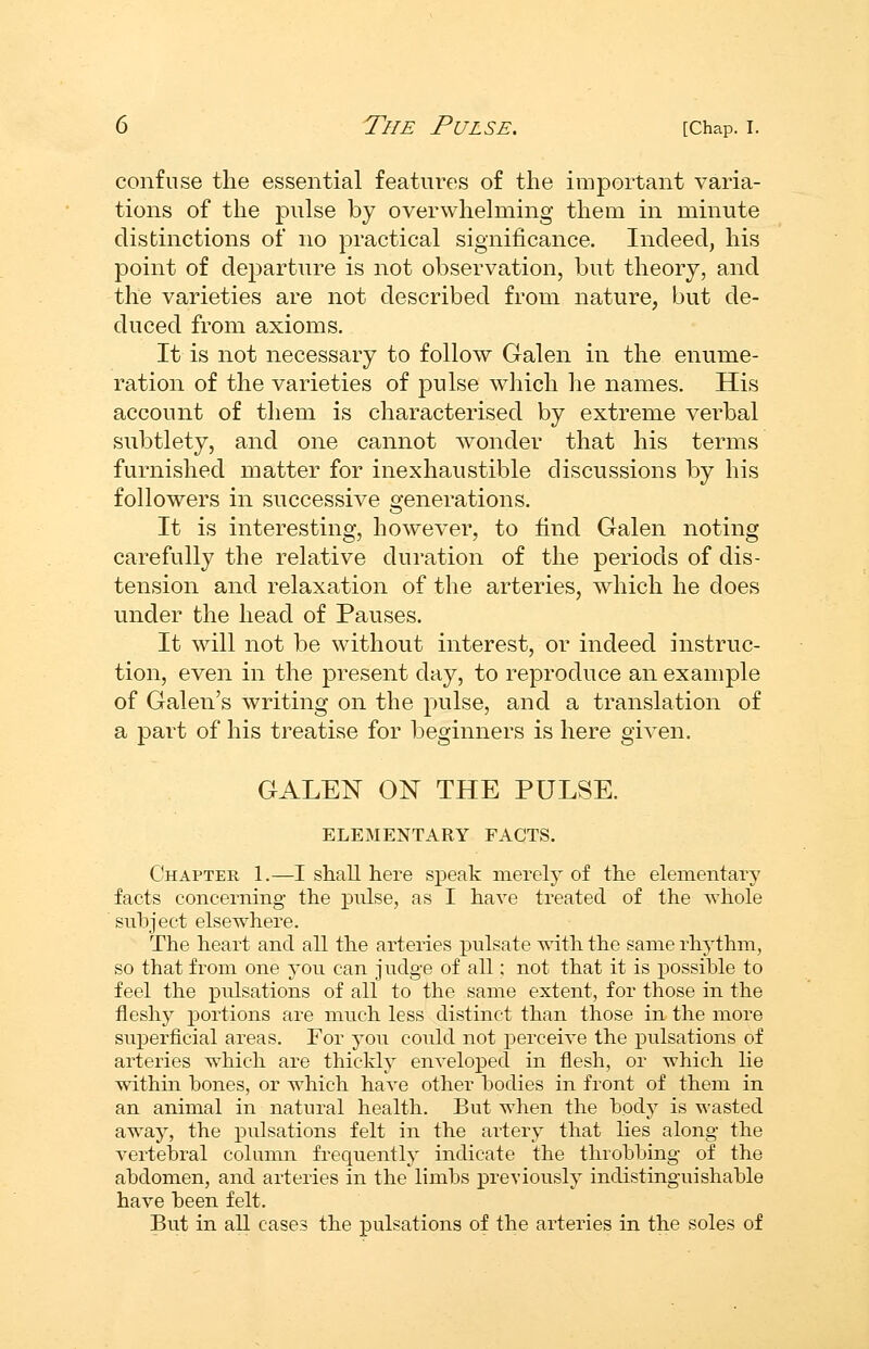 confuse the essential features of the important varia- tions of the pulse by overwhelming them in minute distinctions of no practical signiiicance. Indeed, his point of departure is not observation, but theory, and the varieties are not described from nature, but de- duced from axioms. It is not necessary to follow Galen in the enume- ration of the varieties of pulse which he names. His account of them is characterised by extreme verbal subtlety, and one cannot Avonder that his terms furnished matter for inexhaustible discussions by his followers in successive generations. It is interesting, however, to find Galen noting carefully the relative duration of the periods of dis- tension and relaxation of the arteries, which he does under the head of Pauses. It will not be without interest, or indeed instruc- tion, even in the present day, to reproduce an example of Galen's writing on the pulse, and a translation of a part of his treatise for beginners is here given. GALEN ON THE PULSE. ELEMENTARY FACTS. Chapter 1.—I shall here speak merely of the elementary facts concerning the pulse, as I have treated of the Tvhole subject elsewhere. The heart and all the arteries pulsate with the same rhythm, so that from one you can judge of all; not that it is possible to feel the pulsations of all to the same extent, for those in the fleshj^ portions are much less distinct than those in the more superficial areas. For you could not perceive the pulsations of arteries which are thicklj^ enveloped in flesh, or which lie within bones, or which have other bodies in front of them in an animal in natural health. But when the bodj^ is wasted away, the pulsations felt in the artery that lies along the vertebral column frequently indicate the throbbing of the abdomen, and arteries in the limbs previously indistinguishable have been felt. But in all cases the pulsations of the arteries in the soles of