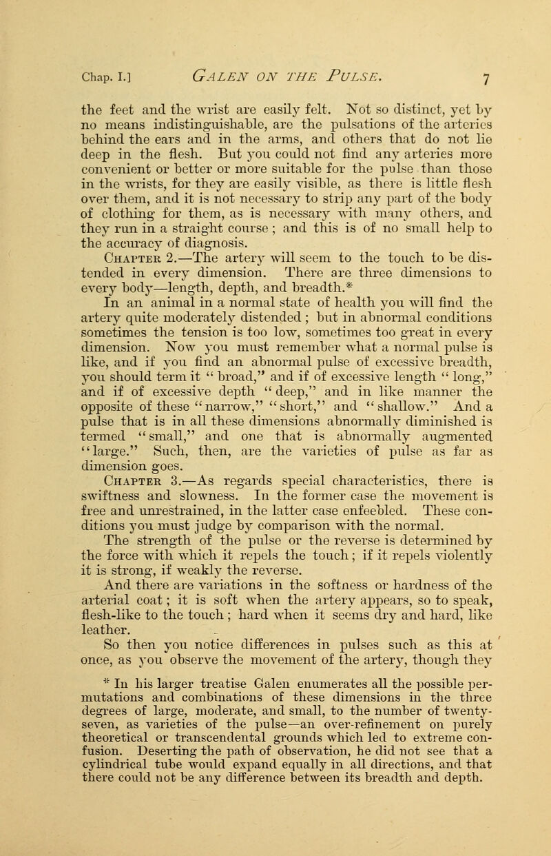 the feet and the wrist are easily felt. Not so distinct, yet by no means indistinguishable, are the pulsations of the arteries behind the ears and in the arms, and others that do not lie deep in the flesh. But you could not find any arteries more convenient or better or more suitable for the pulse than those in the wiists, for they are easily visible, as there is little flesh over them, and it is not necessary to strip any part of the body of clothing- for them, as is necessary with many others, and they run in a straight course ; and this is of no small help to the accru^acy of diagnosis. Chapter 2.—The arter}^ will seem to the touch to be dis- tended in every dimension. There are three dimensions to every body—length, depth, and breadth.* In an animal in a normal state of health you will find the artery quite moderately distended ; but in abnormal conditions sometimes the tension is too low, sometimes too great in every dimension. Xow you must remember what a normal pulse is like, and if you find an abnormal pulse of excessive breadth, you should term it  broad, and if of excessive length  long, and if of excessive depth  deep, and in like manner the opposite of these narrow, short, and shallow. And a pulse that is in all these dimensions abnormally diminished is termed small, and one that is abnonnally augmented large. Such, then, are the varieties of pulse as far as dimension goes. Chapter 3.—As regards special characteristics, there is swiftness and slowness. In the former case the movement is free and unrestrained, in the latter case enfeebled. These con- ditions you must judge by comparison with the normal. The strength of the pulse or the reverse is determined by the force with which it repels the touch; if it repels ^-iolently it is strong, if weakly the reverse. And there are variations in the softness or hardness of the arterial coat; it is soft when the artery appears, so to speak, flesh-like to the touch ; hard when it seems dry and hard, Hke leather. So then you notice differences in pulses such as this at once, as you observe the movement of the artery, though they '^ In his larger treatise Galen enumerates all the possible per- mutations and combinations of these dimensions in the three degrees of large, moderate, and small, to the nvimber of twenty- seven, as varieties of the pulse—an over-refinement on jjurely theoretical or transcendental grounds which led to extreme con- fusion. Deserting the path of observation, he did not see that a cylindrical tube would expand equally in all directions, and that there could not be any difference between its breadth and depth.