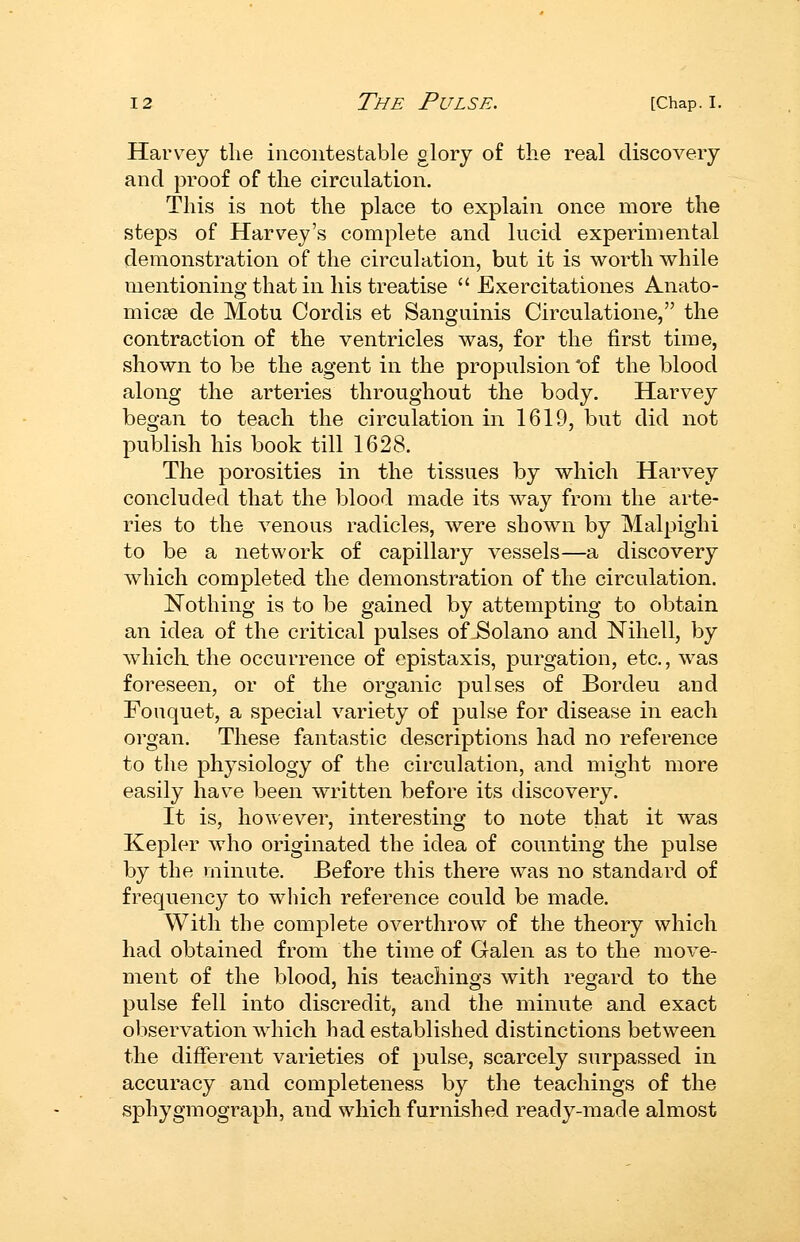 Harvey the incontestable glory of the real discovery and proof of the circulation. This is not the place to explain once more the steps of Harvey's complete and lucid experimental demonstration of the circulation, but it is worth while mentioning that in his treatise  Exercitationes Anato- micae de Motu Cordis et Sanguinis Circulatione, the contraction of the ventricles was, for the first time, shown to be the agent in the propulsion *of the blood along the arteries throughout the body. Harvey began to teach the circulation in 1619, but did not publish his book till 1628. The porosities in the tissues by which Harvey concluded that the blood made its way from the arte- ries to the venous radicles, were shown by Malpighi to be a network of capillary vessels—a discovery which completed the demonstration of the circulation. Nothing is to be gained by attempting to obtain an idea of the critical pulses of Solano and Nihell, by whiclx the occurrence of epistaxis, purgation, etc., was foreseen, or of the organic pulses of Bordeu and Fouquet, a special variety of pulse for disease in each organ. These fantastic descriptions had no reference to the physiology of the circulation, and might more easily have been written before its discovery. It is, however, interesting to note that it was Kepler who originated the idea of counting the pulse by the minute. Before this there was no standard of frequency to which reference could be made. With the complete overthrow of the theory which had obtained from the time of Galen as to the move- ment of the blood, his teachings with regard to the pulse fell into discredit, and the minute and exact observation which had established distinctions between the different varieties of pulse, scarcely surpassed in accuracy and completeness by the teachings of the sphygmograph, and which furnished ready-made almost