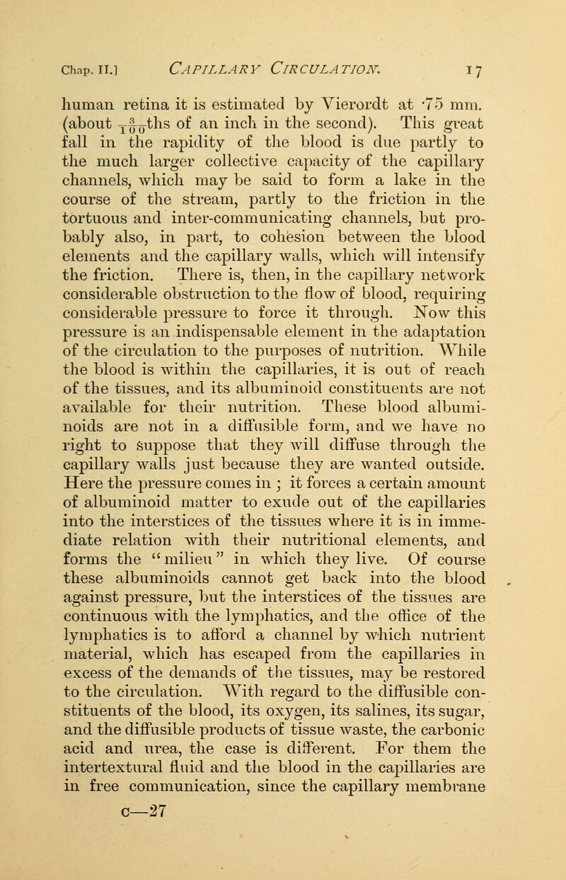 human retina it is estimated by Vierordt at -75 mm. (about y^^jths of an inch in the second). This gi-eat fall in the rapidity of the blood is due partly to the much larger collective capacity of the capillary channels, which may be said to form a lake in the course of the stream, partly to the friction in the tortuous and inter-communicating channels, but pro- bably also, in part, to cohesion between the blood elements and the capillary walls, which will intensify the friction. There is, then, in the capillary network considerable obstruction to the flow of blood, requiring considerable pressure to force it through. Now this pressure is an indispensable element in the adaptation of the circulation to the purposes of nutrition. While the blood is within the capillaries, it is out of reach of the tissues, and its albuminoid constituents are not available for then- nutrition. These blood albumi- noids are not in a diffusible form, and we have no right to Suppose that they will diffuse through the capillary walls just because they are wanted outside. Here the pressure comes in ; it forces a certain amount of albuminoid matter to exude out of the capillaries into the interstices of the tissues where it is in imme- diate relation with their nutritional elements, and forms the milieu in which they live. Of course these albuminoids cannot get back into the blood against pressure, but the interstices of the tissues are continuous with the lymphatics, and the office of the lymphatics is to afford a channel by which nutrient material, which ha& escaped from the capillaries in excess of the demands of the tissues, may be restored to the circulation. With regard to the diffusible con- stituents of the blood, its oxygen, its salines, its sugar, and the diffusible products of tissue waste, the carbonic acid and urea, the case is different. For them the intertextural fluid and the blood in the capillaries are in free communication, since the capillary membrane c—27