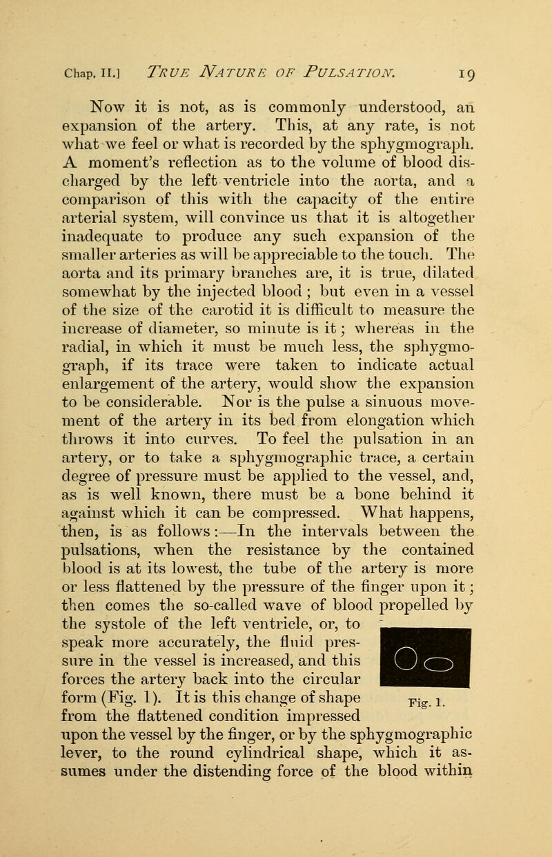 Now it is not, as is commonly understood, an expansion of the artery. This, at any rate, is not what we feel or what is recorded by the sphygmograph. A moment's reflection as to the volume of blood dis- charged by the left ventricle into the aorta, and a comparison of this with the capacity of the entire arterial system, will convince us that it is altogether inadequate to produce any such expansion of the smaller arteries as will be appreciable to the touch. The aorta and its primary branches are, it is true, dilated somewhat by the injected blood ; but even in a vessel of the size of the carotid it is difficult to measure the increase of diameter, so minute is it; whereas in the radial, in which it must be much less, the sphygmo- graph, if its trace were taken to indicate actual enlargement of the artery, would show the expansion to be considerable. Nor is the pulse a sinuous move- ment of the artery in its bed from elongation which throws it into curves. To feel the pulsation in an artery, or to take a sphygmograpliic trace, a certain degree of pressure must be applied to the vessel, and, as is well known, there must be a bone behind it against which it can be compressed. What happens, then, is as follows:—In the intervals between the pulsations, when the resistance by the contained blood is at its lowest, the tube of the artery is more or less flattened by the pressure of the finger upon it; then comes the so-called wave of blood propelled by the systole of the left ventricle, or, to speak more accurately, the fluid pres- sure in the vessel is increased, and this forces the artery back into the circular form (Fig. 1). It is this change of shape p-^ ^ from the flattened condition impressed upon the vessel by the finger, or by the sphygmographic lever, to the round cylindrical shape, which it as- sumes under the distending force of the blood within