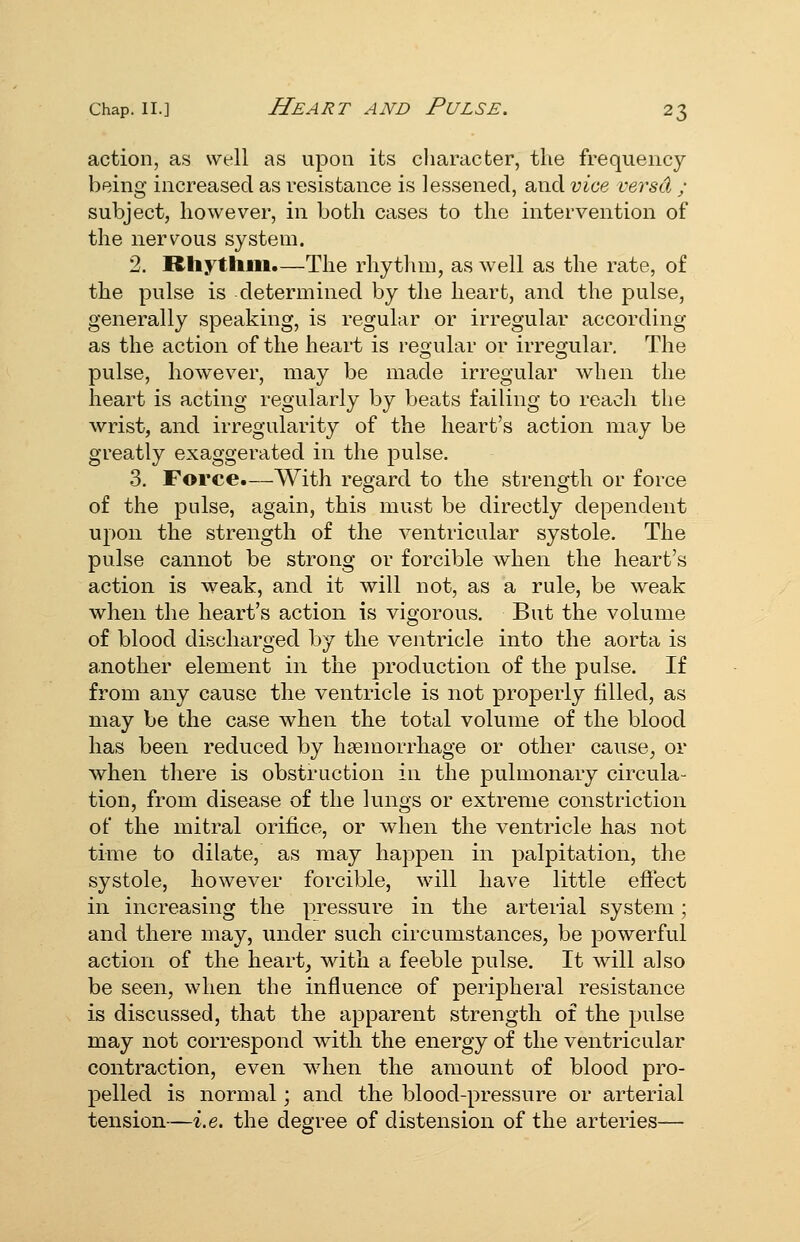 action, as well as upon its character, the frequency being increased as resistance is lessened, and vice versd ; subject, however, in both cases to the intervention of the nervous system. 2. Rhythm.—The rhytlim, as well as the rate, of the pulse is determined by the heart, and the pulse, generally speaking, is regular or irregular according as the action of the heart is reo'ular or irre2;ular. The pulse, however, may be made irregular when the heart is acting regularly by beats failing to reach the wrist, and irregularity of the heart's action may be greatly exaggerated in the j)ulse. 3. Force.—With regard to the strength or force of the pulse, again, this must be directly dependent upon the strength of the ventricular systole. The pulse cannot be strong or forcible when the heart's action is weak, and it will not, as a rule, be weak when the heart's action is vigorous. But the volume of blood discharged by the ventricle into the aorta is another element in the production of the pulse. If from any cause the ventricle is not properly filled, as may be the case when the total volume of the blood has been reduced by haemorrhage or other cause^ or when there is obstruction in the pulmonary circula- tion, from disease of the lungs or extreme constriction of the mitral orifice, or when the ventricle has not time to dilate, as may hapjDen in palpitation, the systole, however forcible, will have little efiect in increasing the pressure in the arterial system ; and there may, under such circumstances, be powerful action of the heart, with a feeble pulse. It will also be seen, when the influence of peripheral resistance is discussed, that the apparent strength of the pulse may not correspond with the energy of the ventricular contraction, even wdien the amount of blood pro- pelled is normal; and the blood-pressure or arterial tension—i.e. the degree of distension of the arteries—