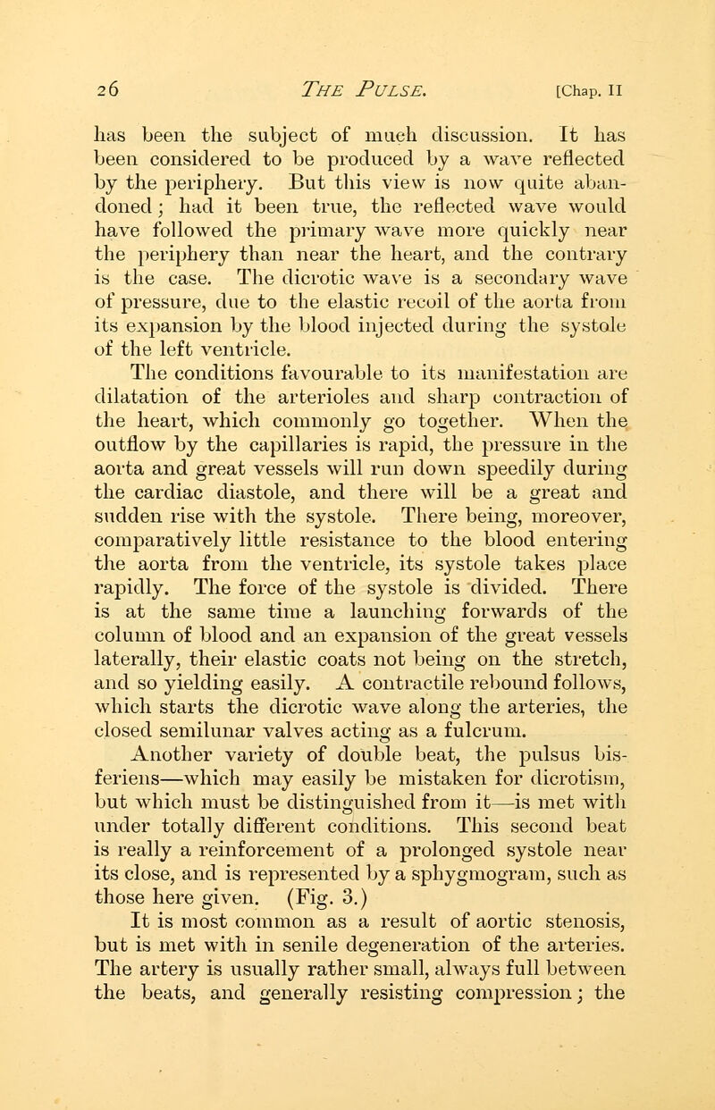 lias been the subject of mueh discussion. It has been considered to be produced by a wave reflected by the periphery. But tliis view is now quite aban- doned ; had it been true, the reflected wave would have followed the primary wave more quickly near the periphery than near the heart, and the contrary is the case. The dicrotic wave is a secondary wave of pressure, due to the elastic recoil of the aorta from its expansion by the blood injected during the systole of the left ventricle. The conditions favourable to its manifestation are dilatation of the arterioles and sharp contraction of the heart, which commonly go together. When the outflow by the capillaries is rapid, the pressure in the aorta and great vessels will run down speedily during the cardiac diastole, and there will be a great and sudden rise with the systole. There being, moreover, comparatively little resistance to the blood entering the aorta from the ventricle, its systole takes place rapidly. The force of the systole is divided. There is at the same time a launching forwards of the column of blood and an expansion of the great vessels laterally, their elastic coats not being on the stretch, and so yielding easily. A contractile rebound follows, which starts the dicrotic wave along the arteries, the closed semilunar valves acting as a fulcrum. Another variety of double beat, the pulsus bis- feriens—which may easily be mistaken for dicrotism, but which must be distinguished from it—is met with under totally different conditions. This second beat is really a reinforcement of a prolonged systole near its close, and is represented by a sphygmogram, such as those here given. (Fig. 3.) It is most common as a result of aortic stenosis, but is met with in senile degeneration of the arteries. The artery is usually rather small, always full between the beats, and generally resisting compression; the