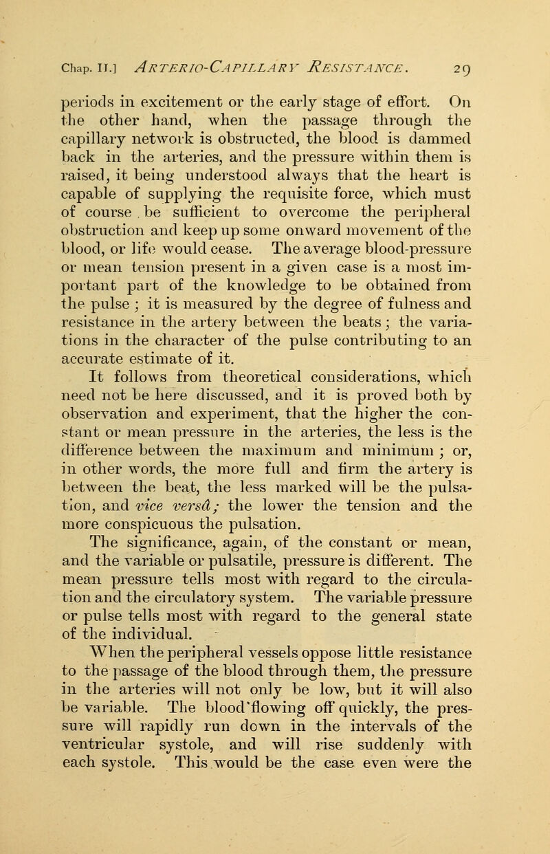 periods in excitement or the early stage of effort. On the other hand, when the passage through the capillary network is obstructed, the blood is dammed back in the arteries, and the pressure within them is raised, it being understood always that the heart is capable of supplying the requisite force, which must of course be sufficient to overcome the peripheral obstruction and keep up some onward movement of the blood, or lif(3 would cease. The average blood-pressure or mean tension present in a given case is a most im- portant part of the knowledge to be obtained from the pulse ; it is measured by the degree of fulness and resistance in the artery between the beats; the varia- tions in the character of the pulse contributing to an accurate estimate of it. It follows from theoretical considerations, which need not be here discussed, and it is proved both by observation and experiment, that the higher the con- stant or mean pressure in the arteries, the less is the difference between the maximum and minimum ; or, in other words, the more full and firm the artery is between the beat, the less marked will be the pulsa- tion, and vice versa; the lower the tension and the more conspicuous the pulsation. The significance, again, of the constant or mean, and the variable or pulsatile, pressure is different. The mean pressure tells most with regard to the circula- tion and the circulatory system. The variable pressure or pulse tells most with regard to the general state of the individual. When the peripheral vessels oppose little resistance to the jiassage of the blood through them, the pressure in the arteries will not only be low, but it will also be variable. The blood flowing off quickly, the pres- sure will rapidly run down in the intervals of the ventricular systole, and will rise suddenly with each systole. This would be the case even were the