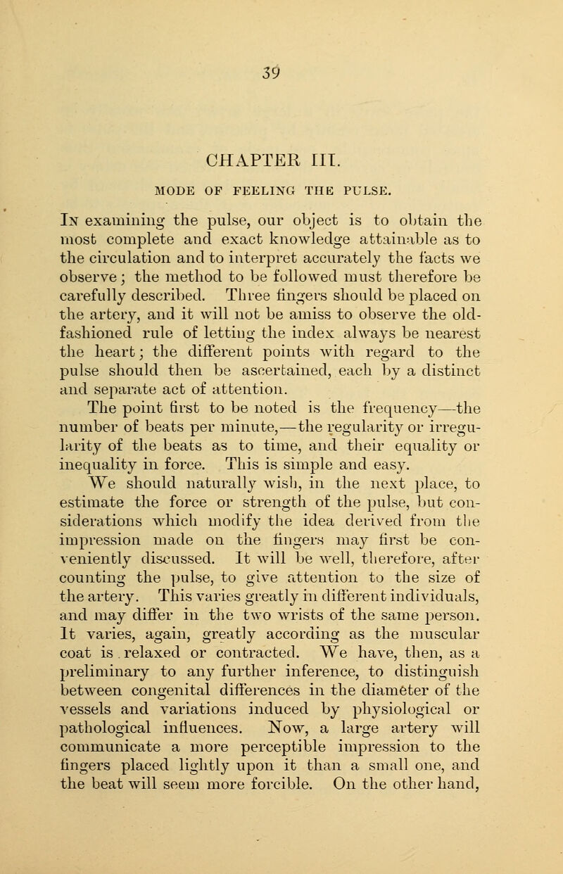 CHAPTER III. MODE OF FEELING THE PULSE. In examining the pulse, our object is to obtain the most complete and exact knowledge attainable as to the circulation and to interpret accurately the facts we observe; the method to be followed must therefore be carefully described. Three fingers should be placed on the artery, and it will not be amiss to observe the old- fashioned rule of letting the index always be nearest the heart; the different points with regard to the pulse should then be ascertained, each by a distinct and separate act of attention. The point first to be noted is the frequency—the number of beats per minute,—the regularity or irregu- larity of the beats as to time, and their equality or inequality in force. This is simple and easy. We should naturally wislj, in the next place, to estimate the force or strength of the pulse, but con- siderations which modify the idea derived from the impression made on the fingers may first be con- veniently di&cussed. It will be well, therefore, after counting the pulse, to give attention to the size of the artery. This varies gi-eatly in different individuals, and may difler in the two wrists of the same person. It varies, again, greatly according as the muscular coat is . relaxed or contracted. We have, then, as a preliminary to any further inference, to distingnish between congenital differences in the diameter of the vessels and variations induced by physiological or pathological influences. Now, a large artery will communicate a more perceptible impression to the fingers placed lightly upon it than a small one, and the beat will seem more forcible. On the other hand,